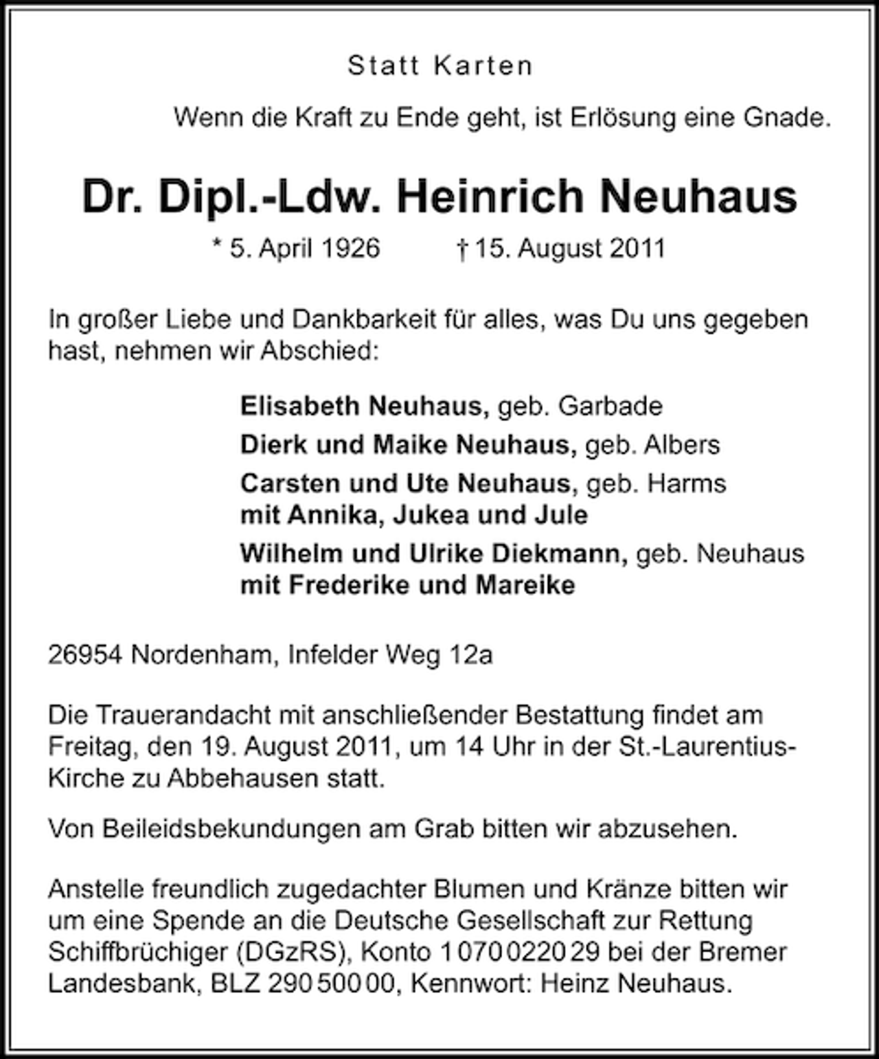 <p>Statt Karten<br />Wenn die Kraft zu Ende geht, ist Erlösung eine Gnade.</p><p>Dr. Dipl.-Ldw. Heinrich Neuhaus<br />* 5. April 1926</p><p>† 15. August 2011</p><p>In großer Liebe und Dankbarkeit für alles, was Du uns gegeben<br />hast, nehmen wir Abschied:<br />Elisabeth Neuhaus, geb. Garbade<br />Dierk und Maike Neuhaus, geb. Albers<br />Carsten und Ute Neuhaus, geb. Harms<br />mit Annika, Jukea und Jule<br />Wilhelm und Ulrike Diekmann, geb. Neuhaus<br />mit Frederike und Mareike<br />26954 Nordenham, Infelder Weg 12a<br />Die Trauerandacht mit anschließender Bestattung ﬁndet am<br />Freitag, den 19. August 2011, um 14 Uhr in der St.-LaurentiusKirche zu Abbehausen statt.<br />Von Beileidsbekundungen am Grab bitten wir abzusehen.<br />Anstelle freundlich zugedachter Blumen und Kränze bitten wir<br />um eine Spende an die Deutsche Gesellschaft zur Rettung<br />Schiffbrüchiger (DGzRS), Konto 1 07220 29 bei der Bremer<br />Landesbank, BLZ 290 5, Kennwort: Heinz Neuhaus.</p>