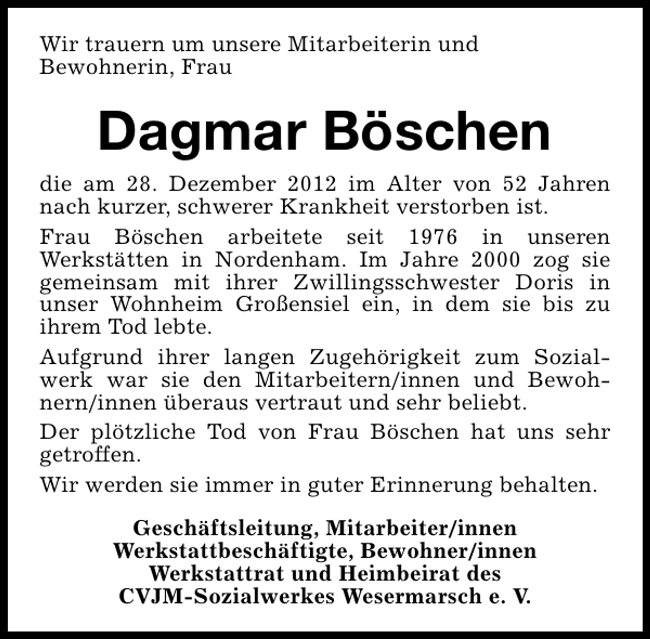 <p>Wir trauern um unsere Mitarbeiterin und<br />Bewohnerin, Frau</p><p>Dagmar Böschen<br />die am 28. Dezember 2012 im Alter von 52 Jahren<br />nach kurzer, schwerer Krankheit verstorben ist.<br />Frau Böschen arbeitete seit 1976 in unseren<br />Werkstätten in Nordenham. Im Jahre 2000 zog sie<br />gemeinsam mit ihrer Zwillingsschwester Doris in<br />unser Wohnheim Großensiel ein, in dem sie bis zu<br />ihrem Tod lebte.<br />Aufgrund ihrer langen Zugehörigkeit zum Sozialwerk war sie den Mitarbeitern/innen und Bewohnern/innen überaus vertraut und sehr beliebt.<br />Der plötzliche Tod von Frau Böschen hat uns sehr<br />getroffen.<br />Wir werden sie immer in guter Erinnerung behalten.<br />Geschäftsleitung, Mitarbeiter/innen<br />Werkstattbeschäftigte, Bewohner/innen<br />Werkstattrat und Heimbeirat des<br />CVJM-Sozialwerkes Wesermarsch e. V.</p>