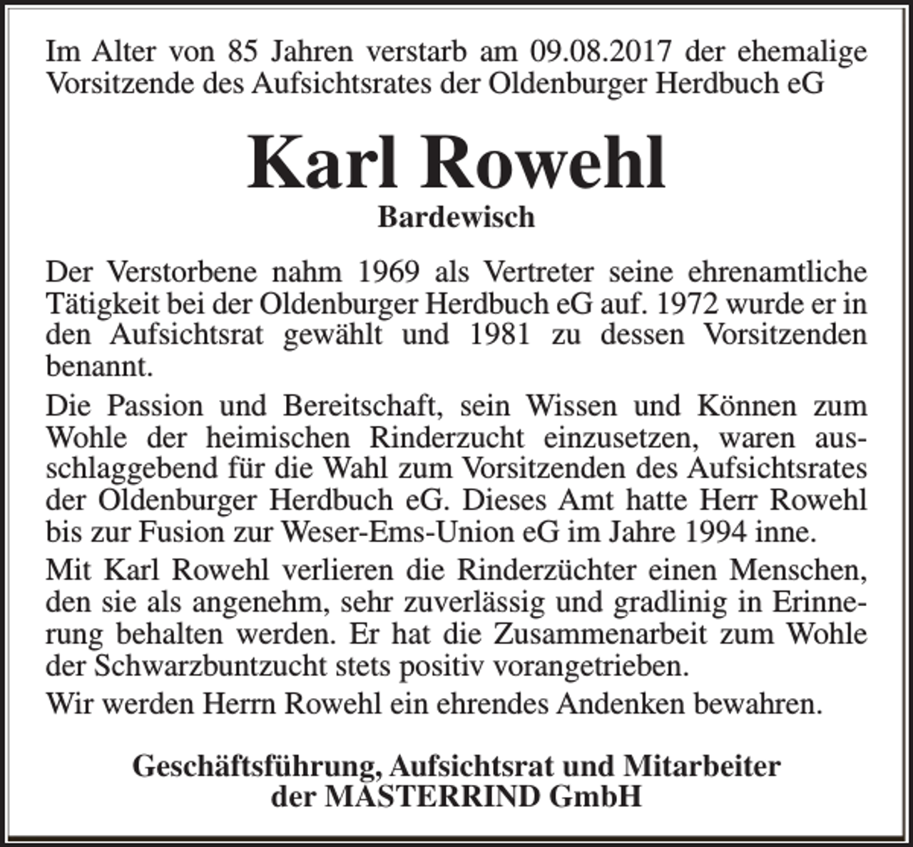 <p>Im Alter von 85 Jahren verstarb am 09.08.2017 der ehemalige<br />Vorsitzende des Aufsichtsrates der Oldenburger Herdbuch eG</p><p>Karl Rowehl<br />Bardewisch</p><p>Der Verstorbene nahm 1969 als Vertreter seine ehrenamtliche<br />Tätigkeit bei der Oldenburger Herdbuch eG auf. 1972 wurde er in<br />den Aufsichtsrat gewählt und 1981 zu dessen Vorsitzenden<br />benannt.<br />Die Passion und Bereitschaft, sein Wissen und Können zum<br />Wohle der heimischen Rinderzucht einzusetzen, waren ausschlaggebend für die Wahl zum Vorsitzenden des Aufsichtsrates<br />der Oldenburger Herdbuch eG. Dieses Amt hatte Herr Rowehl<br />bis zur Fusion zur Weser-Ems-Union eG im Jahre 1994 inne.<br />Mit Karl Rowehl verlieren die Rinderzüchter einen Menschen,<br />den sie als angenehm, sehr zuverlässig und gradlinig in Erinnerung behalten werden. Er hat die Zusammenarbeit zum Wohle<br />der Schwarzbuntzucht stets positiv vorangetrieben.<br />Wir werden Herrn Rowehl ein ehrendes Andenken bewahren.<br />Geschäftsführung, Aufsichtsrat und Mitarbeiter<br />der MASTERRIND GmbH</p>
