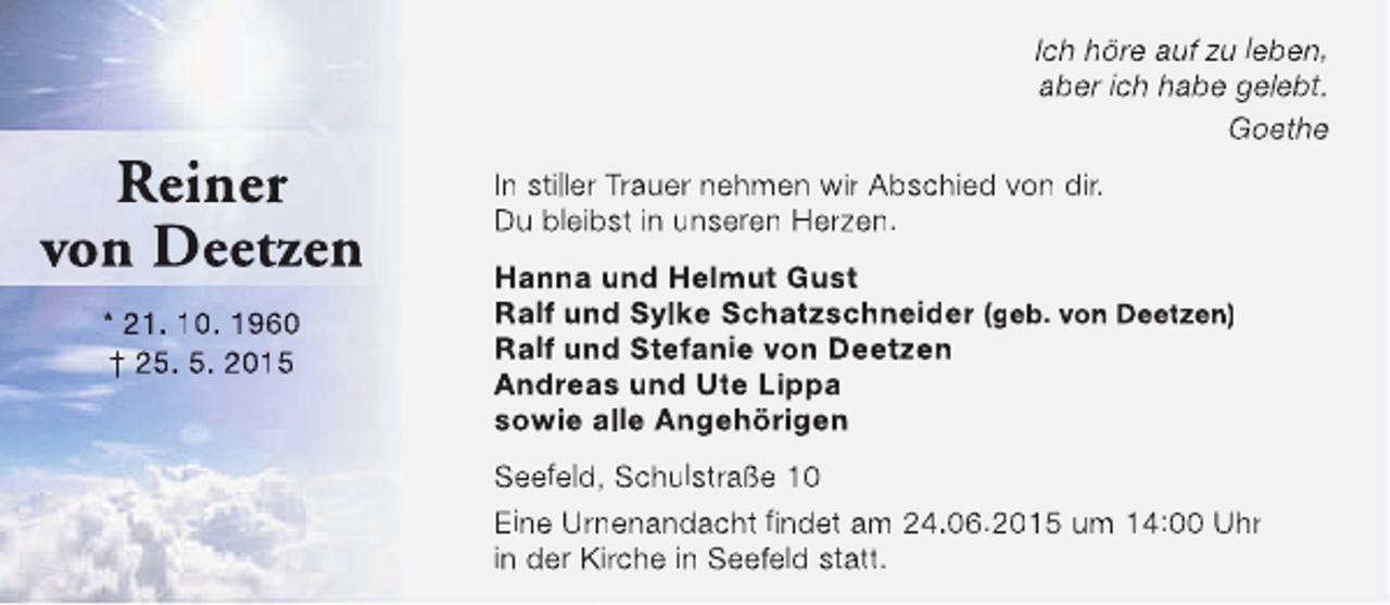 <p>Reiner<br />von Deetzen<br />* 21. 10. 1960<br />† 25. 5. 2015</p><p>Ich höre auf zu leben,<br />aber ich habe gelebt.<br />Goethe<br />In stiller Trauer nehmen wir Abschied von dir.<br />Du bleibst in unseren Herzen.<br />Hanna und Helmut Gust<br />Ralf und Sylke Schatzschneider (geb. von Deetzen)<br />Ralf und Stefanie von Deetzen<br />Andreas und Ute Lippa<br />sowie alle Angehörigen<br />Seefeld, Schulstraße 10<br />Eine Urnenandacht findet am 24.06.2015 um 14:00 Uhr<br />in der Kirche in Seefeld statt.</p>