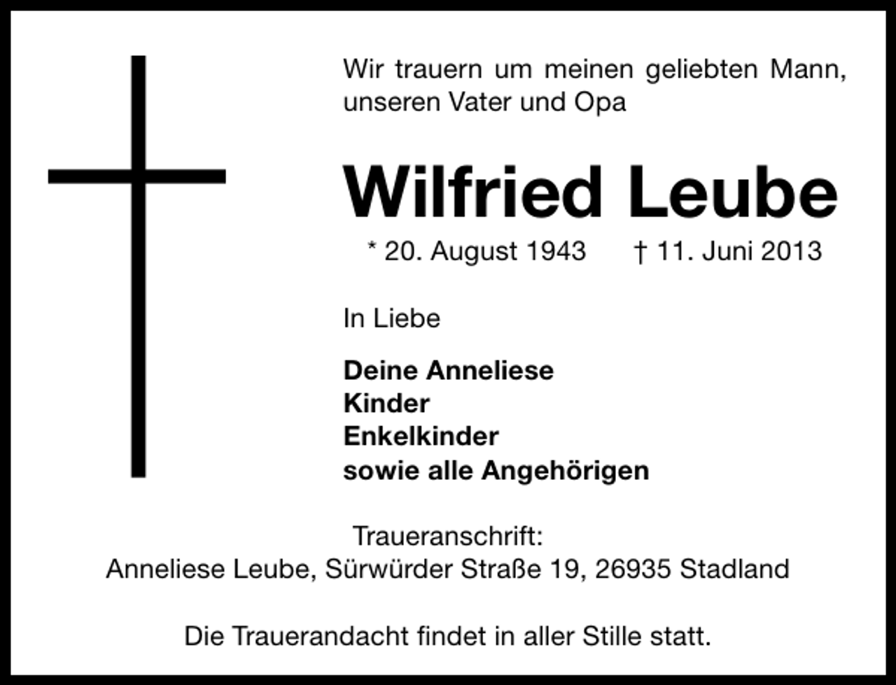 <p>Wir trauern um meinen geliebten Mann,<br />unseren Vater und Opa</p><p>Wilfried Leube<br />* 20. August 1943</p><p>† 11. Juni 2013</p><p>In Liebe<br />Deine Anneliese<br />Kinder<br />Enkelkinder<br />sowie alle Angehörigen<br />Traueranschrift:<br />Anneliese Leube, Sürwürder Straße 19, 26935 Stadland<br />Die Trauerandacht ﬁndet in aller Stille statt.</p>