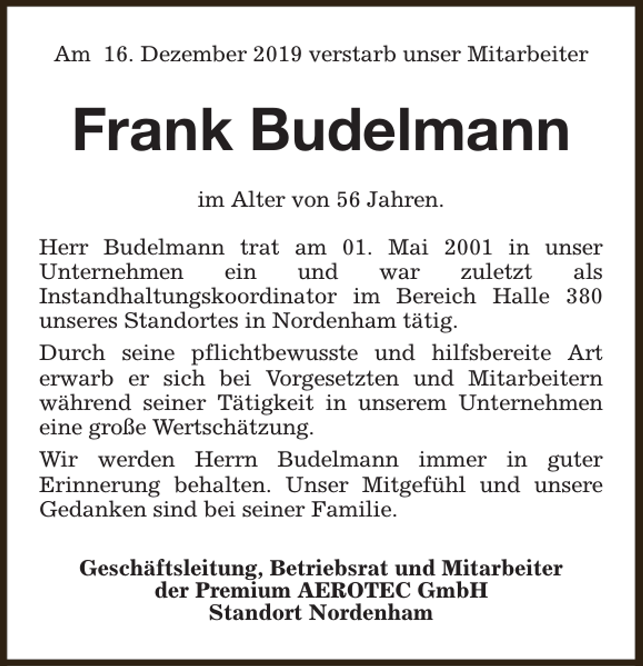 <p>Am 16. Dezember 2019 verstarb unser Mitarbeiter</p><p>Frank Budelmann<br />im Alter von 56 Jahren.<br />Herr Budelmann trat am 01. Mai 2001 in unser<br />Unternehmen<br />ein<br />und<br />war<br />zuletzt<br />als<br />Instandhaltungskoordinator im Bereich Halle 380<br />unseres Standortes in Nordenham tätig.<br />Durch seine pflichtbewusste und hilfsbereite Art<br />erwarb er sich bei Vorgesetzten und Mitarbeitern<br />während seiner Tätigkeit in unserem Unternehmen<br />eine große Wertschätzung.<br />Wir werden Herrn Budelmann immer in guter<br />Erinnerung behalten. Unser Mitgefühl und unsere<br />Gedanken sind bei seiner Familie.<br />Geschäftsleitung, Betriebsrat und Mitarbeiter<br />der Premium AEROTEC GmbH<br />Standort Nordenham</p>