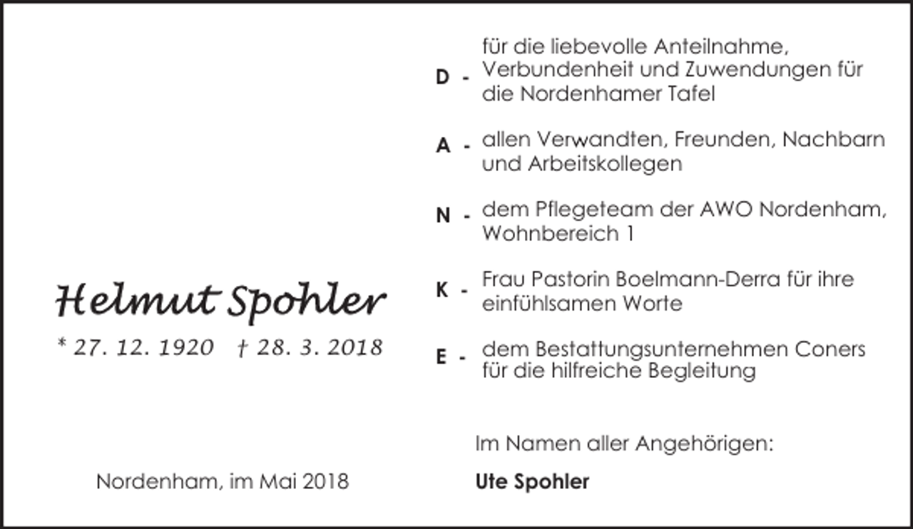 <p>für die liebevolle Anteilnahme,<br />D - Verbundenheit und Zuwendungen für<br />die Nordenhamer Tafel<br />r andten, Freunden, Nachbarn<br />A - allen Verw<br />und Arbeitskollegen<br />N - dem Pflegeteam der AWO Nordenham,<br />Wohnbereich 1<br />K - Frau Pastorin Boelmann-Derra für ihre<br />einfühlsamen Worte<br />* 27. 12. 1920</p><p>† 28. 3. 2018</p><p>E - dem Bestattungsunternehmen Coners<br />für die hilfreiche Begleitung<br />Im Namen aller Angehörigen:</p><p>Nordenham, im Mai 2018</p><p>Ute Spohler</p>