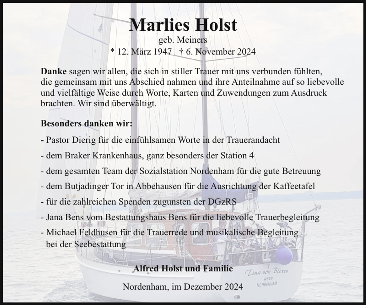 <p>Marlies Holst</p><p>geb. Meiners<br />* 12. März 1947 † 6. November 2024<br />Danke sagen wir allen, die sich in stiller Trauer mit uns verbunden fühlten,<br />die gemeinsam mit uns Abschied nahmen und ihre Anteilnahme auf so liebevolle<br />und vielfältige Weise durch Worte, Karten und Zuwendungen zum Ausdruck<br />brachten. Wir sind überwältigt.<br />Besonders danken wir:<br />- Pastor Dierig für die einfühlsamen Worte in der Trauerandacht<br />- dem Braker Krankenhaus, ganz besonders der Station 4<br />- dem gesamten Team der Sozialstation Nordenham für die gute Betreuung<br />- dem Butjadinger Tor in Abbehausen für die Ausrichtung der Kaffeetafel<br />- für die zahlreichen Spenden zugunsten der DGzRS<br />- Jana Bens vom Bestattungshaus Bens für die liebevolle Trauerbegleitung<br />- Michael Feldhusen für die Trauerrede und musikalische Begleitung<br />bei der Seebestattung<br />Alfred Holst und Familie<br />Nordenham, im Dezember 2024</p>