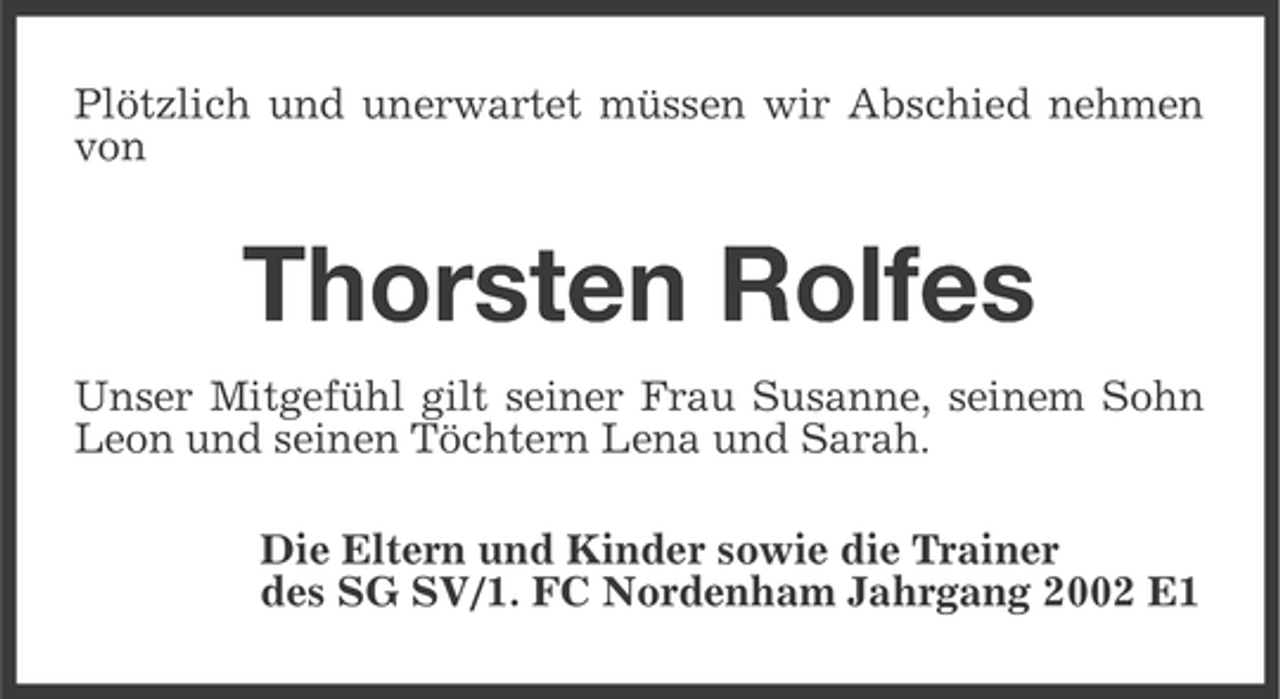 <p>Plötzlich und unerwartet müssen wir Abschied nehmen<br />von</p><p>Thorsten Rolfes<br />Unser Mitgefühl gilt seiner Frau Susanne, seinem Sohn<br />Leon und seinen Töchtern Lena und Sarah.<br />Die Eltern und Kinder sowie die Trainer<br />des SG SV/1. FC Nordenham Jahrgang 2002 E1</p>