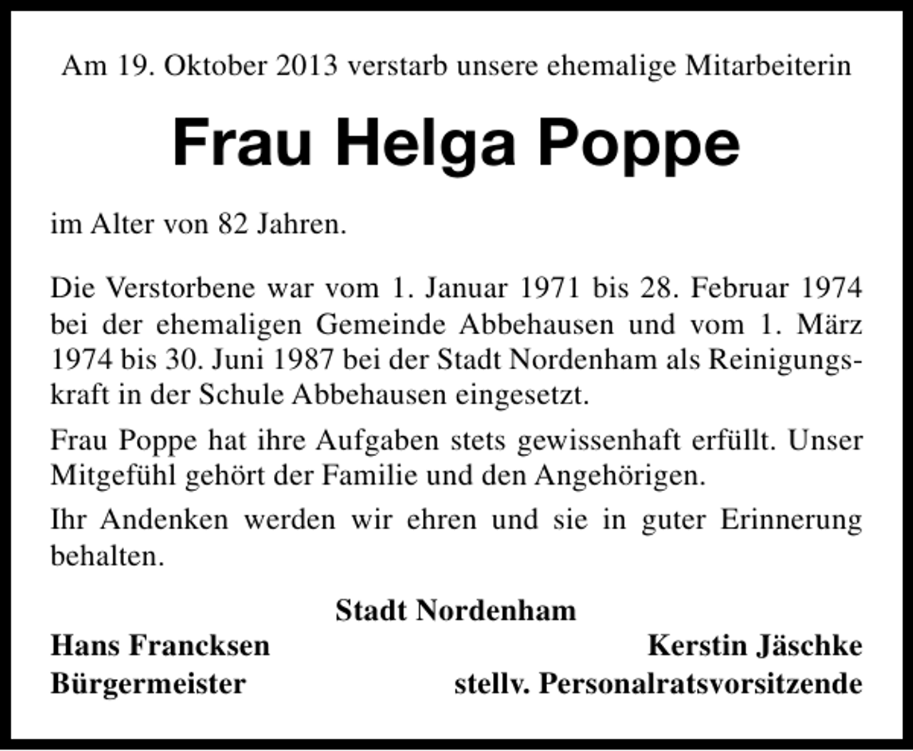 <p>Am 19. Oktober 2013 verstarb unsere ehemalige Mitarbeiterin</p><p>Frau Helga Poppe<br />im Alter von 82 Jahren.<br />Die Verstorbene war vom 1. Januar 1971 bis 28. Februar 1974<br />bei der ehemaligen Gemeinde Abbehausen und vom 1. März<br />1974 bis 30. Juni 1987 bei der Stadt Nordenham als Reinigungskraft in der Schule Abbehausen eingesetzt.<br />Frau Poppe hat ihre Aufgaben stets gewissenhaft erfüllt. Unser<br />Mitgefühl gehört der Familie und den Angehörigen.<br />Ihr Andenken werden wir ehren und sie in guter Erinnerung<br />behalten.<br />Hans Francksen<br />Bürgermeister</p><p>Stadt Nordenham</p><p>Kerstin Jäschke<br />stellv. Personalratsvorsitzende</p>