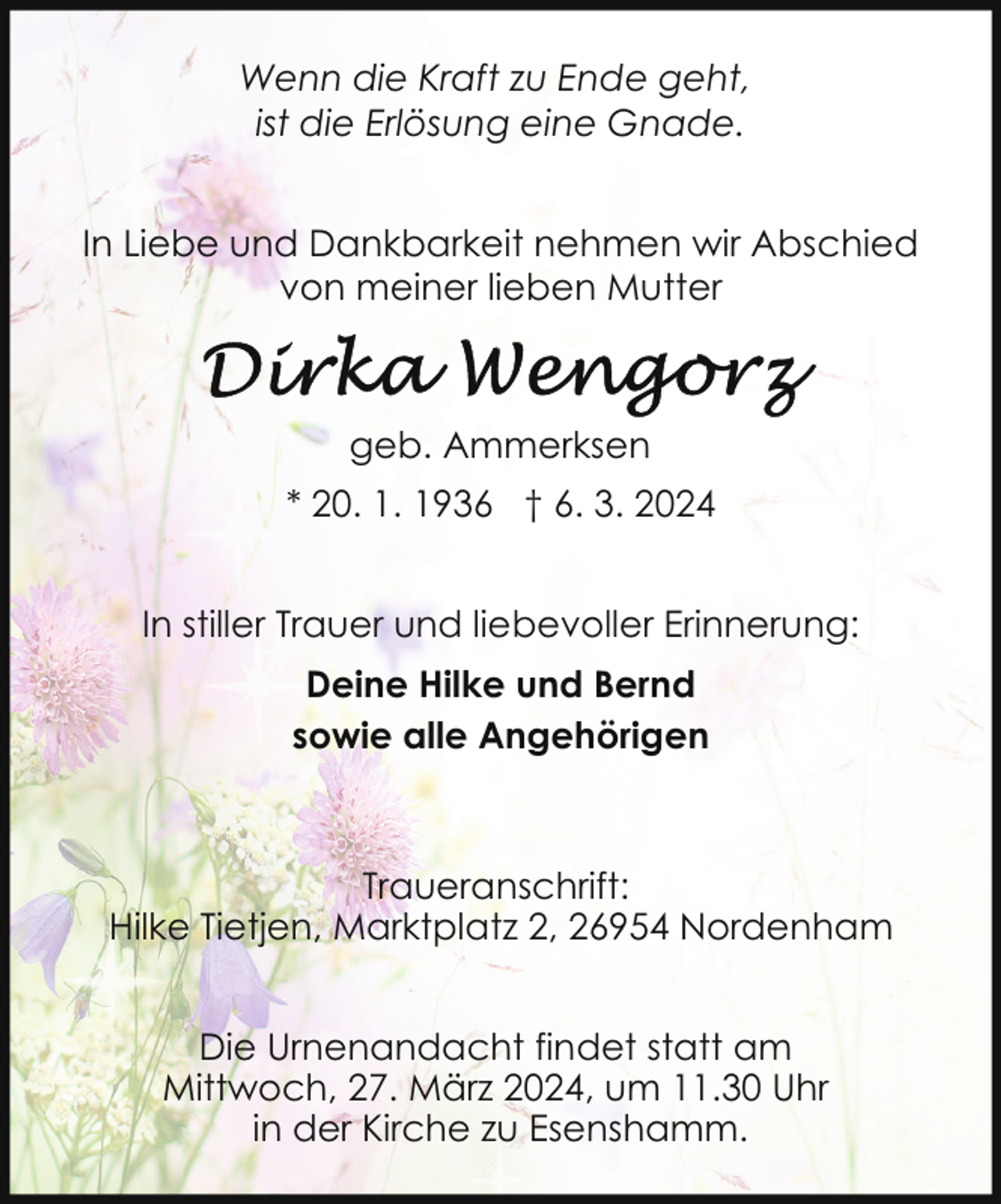 <p>Wenn die Kraft zu Ende geht,<br />ist die Erlösung eine Gnade.<br />In Liebe und Dankbarkeit nehmen wir Abschied<br />von meiner lieben Mutter</p><p>geb. Ammerksen<br />* 20. 1. 1936 † 6. 3. 2024<br />In stiller Trauer und liebevoller Erinnerung:<br />Deine Hilke und Bernd<br />sowie alle Angehörigen</p><p>Traueranschrift:<br />Hilke Tietjen, Marktplatz 2, 26954 Nordenham<br />Die Urnenandacht findet statt am<br />Mittwoch, 27. März 2024, um 11.30 Uhr<br />in der Kirche zu Esenshamm.</p>