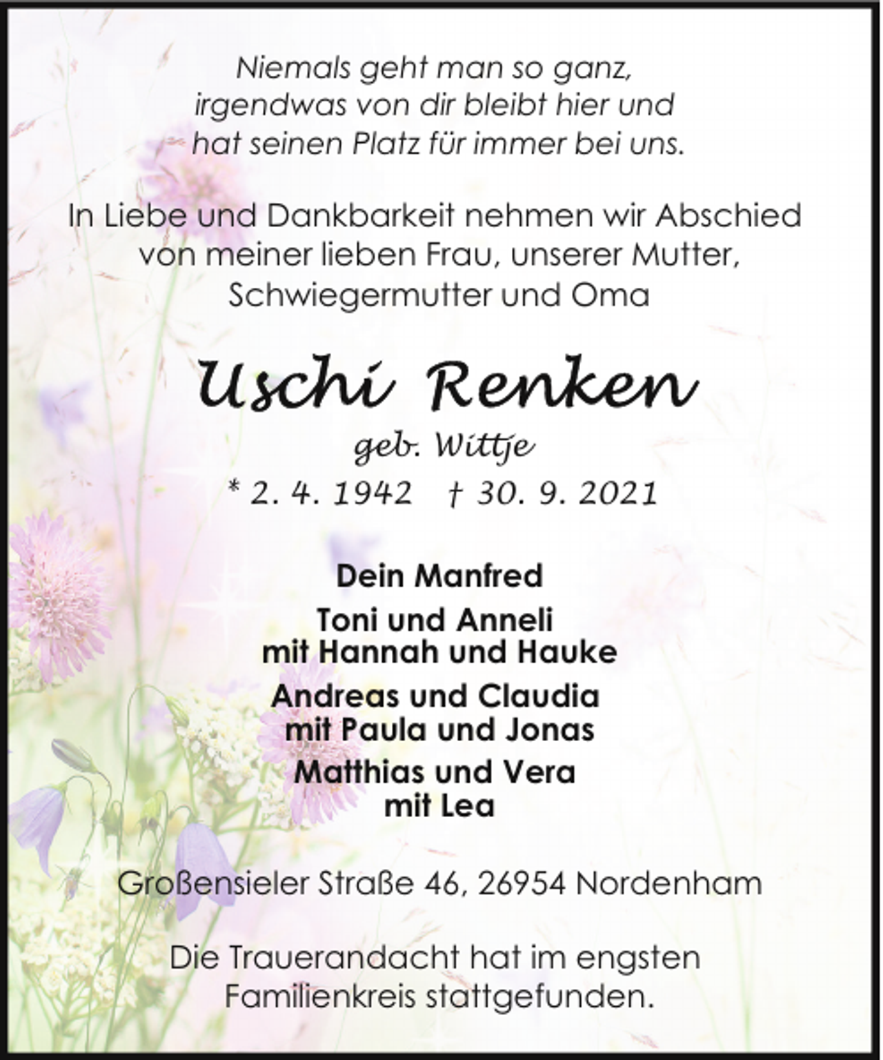 <p>Niemals geht man so ganz,<br />irgendwas von dir bleibt hier und<br />hat seinen Platz für immer bei uns.</p>
<p>In Liebe und Dankbarkeit nehmen wir Abschied<br />von meiner lieben Frau, unserer Mutter,<br />Schwiegermutter und Oma</p>
<p>geb. Wittje<br />* 2. 4. 1942</p>
<p>† 30. 9. 2021</p>
<p>Dein Manfred<br />Toni und Anneli<br />mit Hannah und Hauke<br />Andreas und Claudia<br />mit Paula und Jonas<br />Matthias und Vera<br />mit Lea<br />Großensieler Straße 46, 26954 Nordenham<br />Die Trauerandacht hat im engsten<br />Familienkreis stattgefunden.</p>