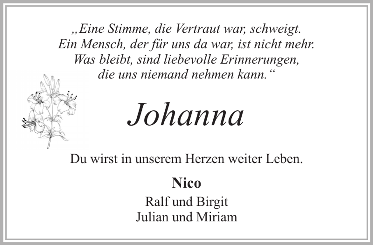 <p>„Eine Stimme, die Vertraut war, schweigt.<br />Ein Mensch, der für uns da war, ist nicht mehr.<br />Was bleibt, sind liebevolle Erinnerungen,<br />die uns niemand nehmen kann.“</p><p>Johanna<br />Du wirst in unserem Herzen weiter Leben.</p><p>Nico</p><p>Ralf und Birgit<br />Julian und Miriam</p>