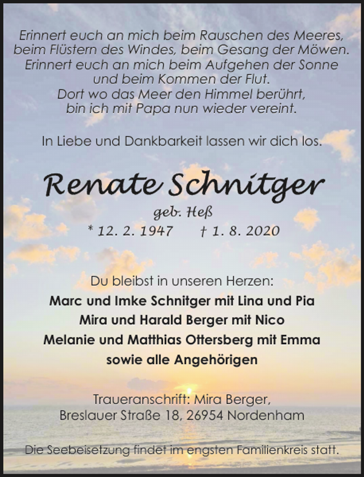 <p>Erinnert euch an mich beim Rauschen des Meeres,<br />beim Flüstern des Windes, beim Gesang der Möwen.<br />Erinnert euch an mich beim Aufgehen der Sonne<br />und beim Kommen der Flut.<br />Dort wo das Meer den Himmel berührt,<br />bin ich mit Papa nun wieder vereint.<br />In Liebe und Dankbarkeit lassen wir dich los.</p>
<p>geb. Heß<br />* 12. 2. 1947</p>
<p>† 1. 8. 2020</p>
<p>Du bleibst in unseren Herzen:<br />Marc und Imke Schnitger mit Lina und Pia<br />Mira und Harald Berger mit Nico<br />Melanie und Matthias Ottersberg mit Emma<br />sowie alle Angehörigen<br />Traueranschrift: Mira Berger,<br />Breslauer Straße 18, 26954 Nordenham<br />Die Seebeisetzung findet im engsten Familienkreis statt.</p>