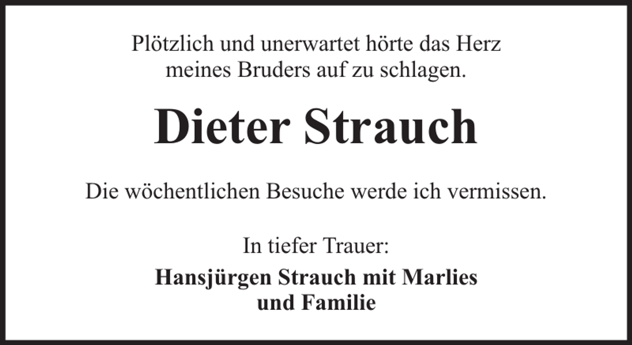 <p>Plötzlich und unerwartet hörte das Herz<br />meines Bruders auf zu schlagen.</p><p>Dieter Strauch<br />Die wöchentlichen Besuche werde ich vermissen.<br />In tiefer Trauer:<br />Hansjürgen Strauch mit Marlies<br />und Familie</p>