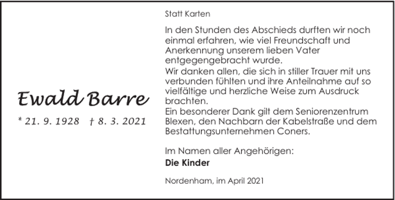 <p>Statt Karten</p><p>* 21. 9. 1928</p><p>† 8. 3. 2021</p><p>In den Stunden des Abschieds durften wir noch<br />einmal erfahren, wie viel Freundschaft und<br />Anerkennung unserem lieben Vater<br />entgegengebracht wurde.<br />Wir danken allen, die sich in stiller Trauer mit uns<br />verbunden fühlten und ihre Anteilnahme auf so<br />vielfältige und herzliche Weise zum Ausdruck<br />brachten.<br />Ein besonderer Dank gilt dem Seniorenzentrum<br />Blexen, den Nachbarn der Kabelstraße und dem<br />Bestattungsunternehmen Coners.<br />Im Namen aller Angehörigen:<br />Die Kinder<br />Nordenham, im April 2021</p>