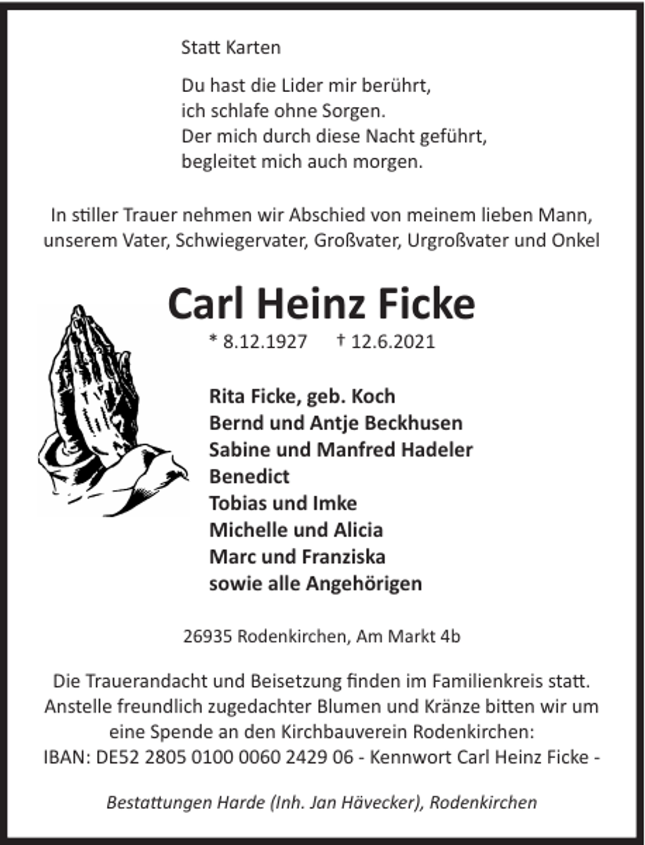 <p>Statt Karten<br />Du hast die Lider mir berührt,<br />ich schlafe ohne Sorgen.<br />Der mich durch diese Nacht geführt,<br />begleitet mich auch morgen.<br />In stiller Trauer nehmen wir Abschied von meinem lieben Mann,<br />unserem Vater, Schwiegervater, Großvater, Urgroßvater und Onkel</p>
<p>Carl Heinz Ficke<br />C<br />* 8.12.1927</p>
<p>† 12.6.2021</p>
<p>Rita Ficke, geb. Koch<br />Bernd und Antje Beckhusen<br />Sabine und Manfred Hadeler<br />Benedict<br />Tobias und Imke<br />Michelle und Alicia<br />Marc und Franziska<br />sowie alle Angehörigen<br />26935 Rodenkirchen, Am Markt 4b</p>
<p>Die Trauerandacht und Beisetzung finden im Familienkreis statt.<br />Anstelle freundlich zugedachter Blumen und Kränze bitten wir um<br />eine Spende an den Kirchbauverein Rodenkirchen:<br />IBAN: DE5805 0160 2429 06 - Kennwort Carl Heinz Ficke Bestattungen Harde (Inh. Jan Hävecker), Rodenkirchen</p>