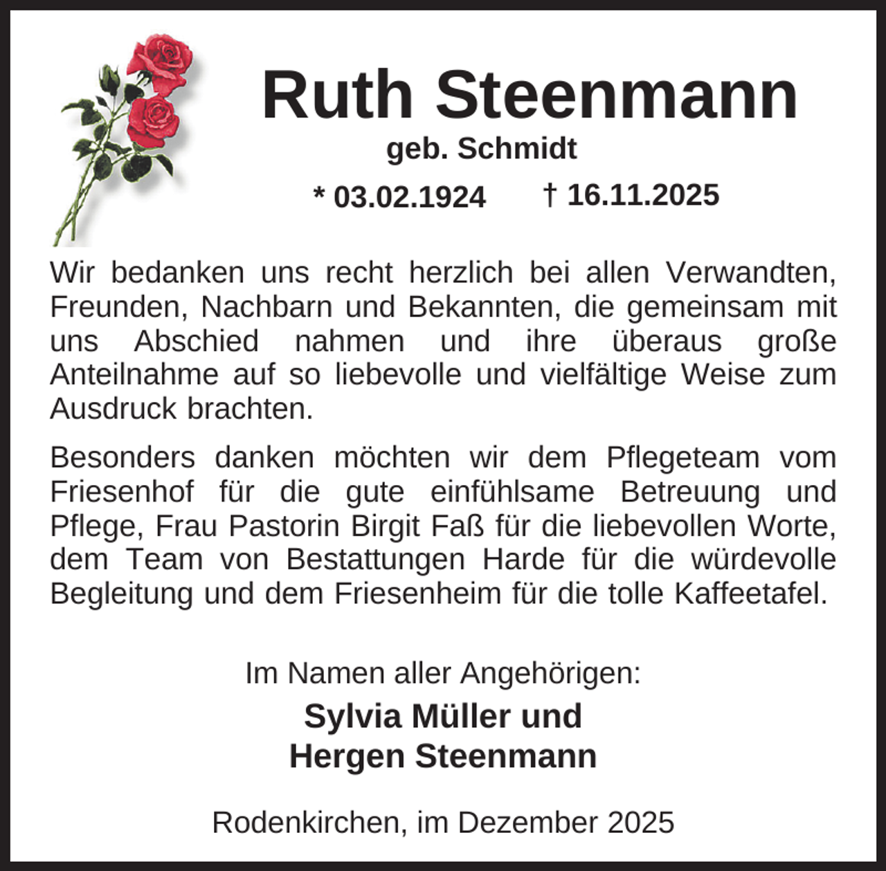 <p>Ruth Steenmann<br />geb. Schmidt<br />† 16.11.2025<br />* 03.02.1924</p><p>Wir bedanken uns recht herzlich bei allen Verwandten,<br />Freunden, Nachbarn und Bekannten, die gemeinsam mit<br />uns Abschied nahmen und ihre überaus große<br />Anteilnahme auf so liebevolle und vielfältige Weise zum<br />Ausdruck brachten.<br />Besonders danken möchten wir dem Pflegeteam vom<br />Friesenhof für die gute einfühlsame Betreuung und<br />Pflege, Frau Pastorin Birgit Faß für die liebevollen Worte,<br />dem Team von Bestattungen Harde für die würdevolle<br />Begleitung und dem Friesenheim für die tolle Kaffeetafel.<br />Im Namen aller Angehörigen:</p><p>Sylvia Müller und<br />Hergen Steenmann<br />Rodenkirchen, im Dezember 2025</p>