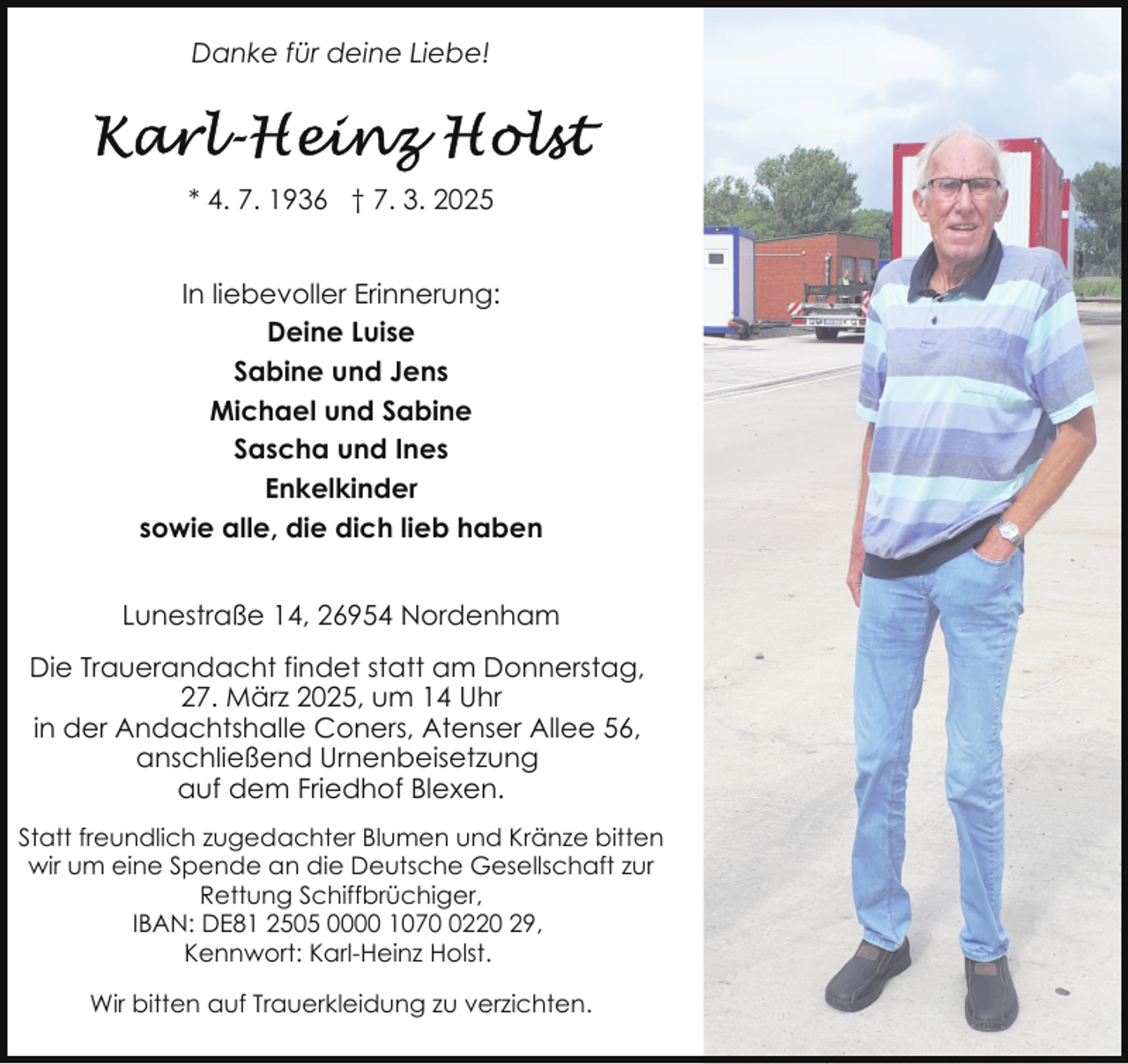 <p>Danke für deine Liebe!</p>
<p>* 4. 7. 1936 † 7. 3. 2025<br />In liebevoller Erinnerung:<br />Deine Luise<br />Sabine und Jens<br />Michael und Sabine<br />Sascha und Ines<br />Enkelkinder<br />sowie alle, die dich lieb haben<br />Lunestraße 14, 26954 Nordenham<br />Die Trauerandacht findet statt am Donnerstag,<br />27. März 2025, um 14 Uhr<br />in der Andachtshalle Coners, Atenser Allee 56,<br />anschließend Urnenbeisetzung<br />auf dem Friedhof Blexen.<br />Statt freundlich zugedachter Blumen und Kränze bitten<br />wir um eine Spende an die Deutsche Gesellschaft zur<br />Rettung Schiffbrüchiger,<br />IBAN: DE81 2505 0000 107220 29,<br />Kennwort: Karl-Heinz Holst.<br />Wir bitten auf Trauerkleidung zu verzichten.</p>