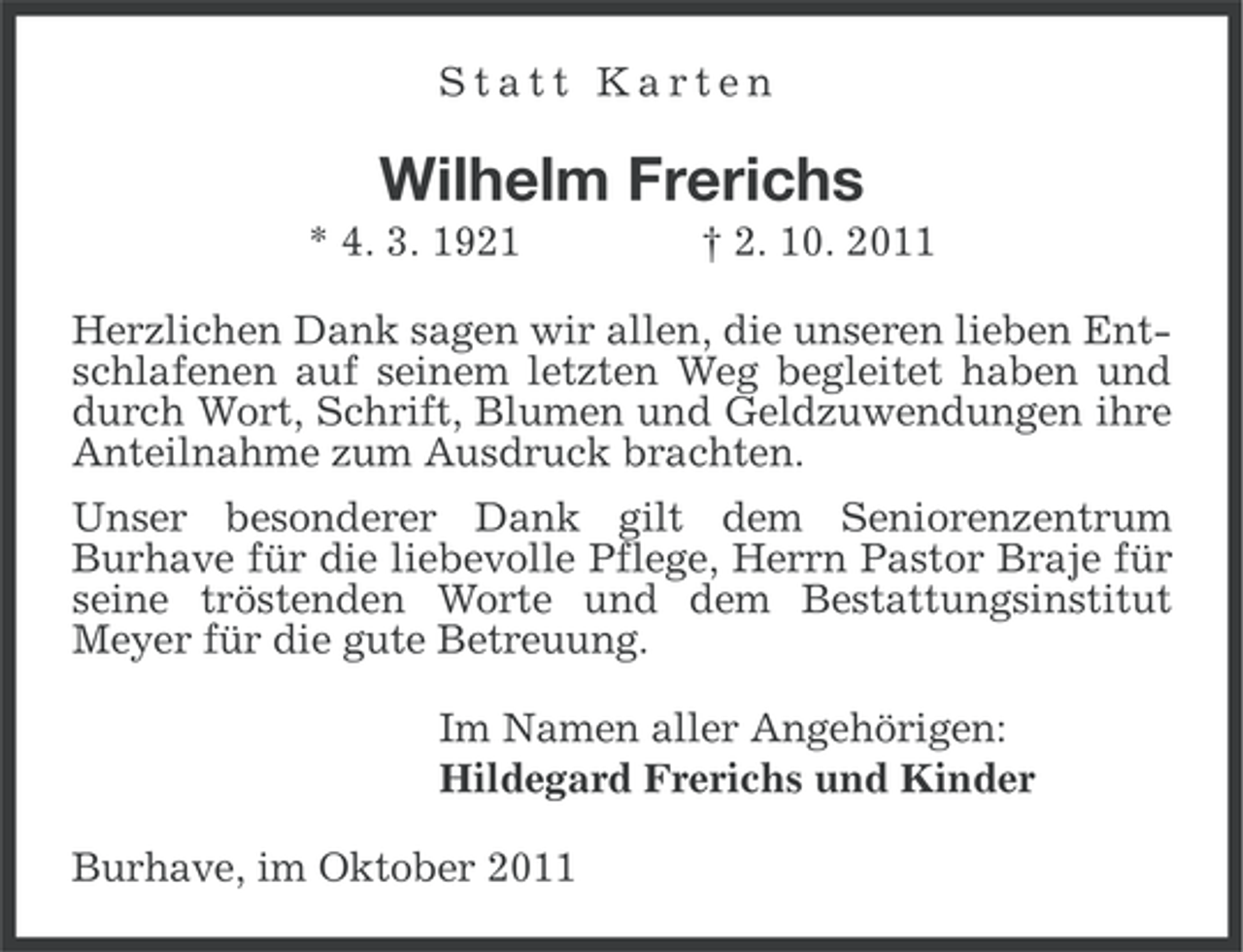 <p>Statt Karten</p><p>Wilhelm Frerichs<br />* 4. 3. 1921</p><p>† 2. 10. 2011</p><p>Herzlichen Dank sagen wir allen, die unseren lieben Entschlafenen auf seinem letzten Weg begleitet haben und<br />durch Wort, Schrift, Blumen und Geldzuwendungen ihre<br />Anteilnahme zum Ausdruck brachten.<br />Unser besonderer Dank gilt dem Seniorenzentrum<br />Burhave für die liebevolle Pflege, Herrn Pastor Braje für<br />seine tröstenden Worte und dem Bestattungsinstitut<br />Meyer für die gute Betreuung.<br />Im Namen aller Angehörigen:<br />Hildegard Frerichs und Kinder<br />Burhave, im Oktober 2011</p>