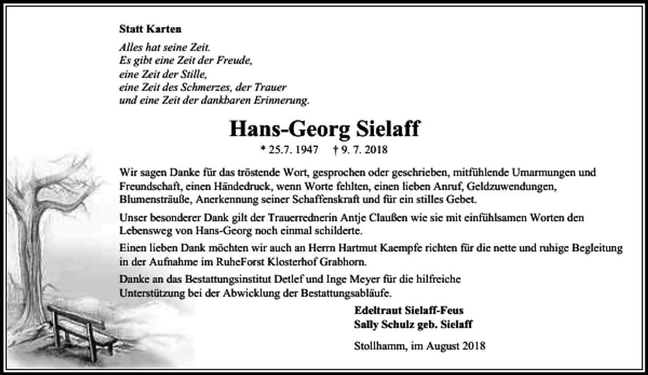 <p>Statt Karten<br />Alles hat seine Zeit.<br />Es gibt eine Zeit der Freude,<br />eine Zeit der Stille,<br />eine Zeit des Schmerzes, der Trauer<br />und eine Zeit der dankbaren Erinnerung.</p><p>Hans-Georg Sielaff<br />* 25.7. 1947</p><p>† 9. 7. 2018</p><p>Wir sagen Danke für das tröstende Wort, gesprochen oder geschrieben, mitfühlende Umarmungen und<br />Freundschaft, einen Händedruck, wenn Worte fehlten, einen lieben Anruf, Geldzuwendungen,<br />Blumensträuße, Anerkennung seiner Schaffenskraft und für ein stilles Gebet.<br />Unser besonderer Dank gilt der Trauerrednerin Antje Claußen wie sie mit einfühlsamen Worten den<br />Lebensweg von Hans-Georg noch einmal schilderte.<br />Einen lieben Dank möchten wir auch an Herrn Hartmut Kaempfe richten für die nette und ruhige Begleitung<br />in der Aufnahme im RuheForst Klosterhof Grabhorn.<br />Danke an das Bestattungsinstitut Detlef und Inge Meyer für die hilfreiche<br />Unterstützung bei der Abwicklung der Bestattungsabläufe.<br />Edeltraut Sielaff-Feus<br />Sally Schulz geb. Sielaff<br />Stollhamm, im August 2018</p>
