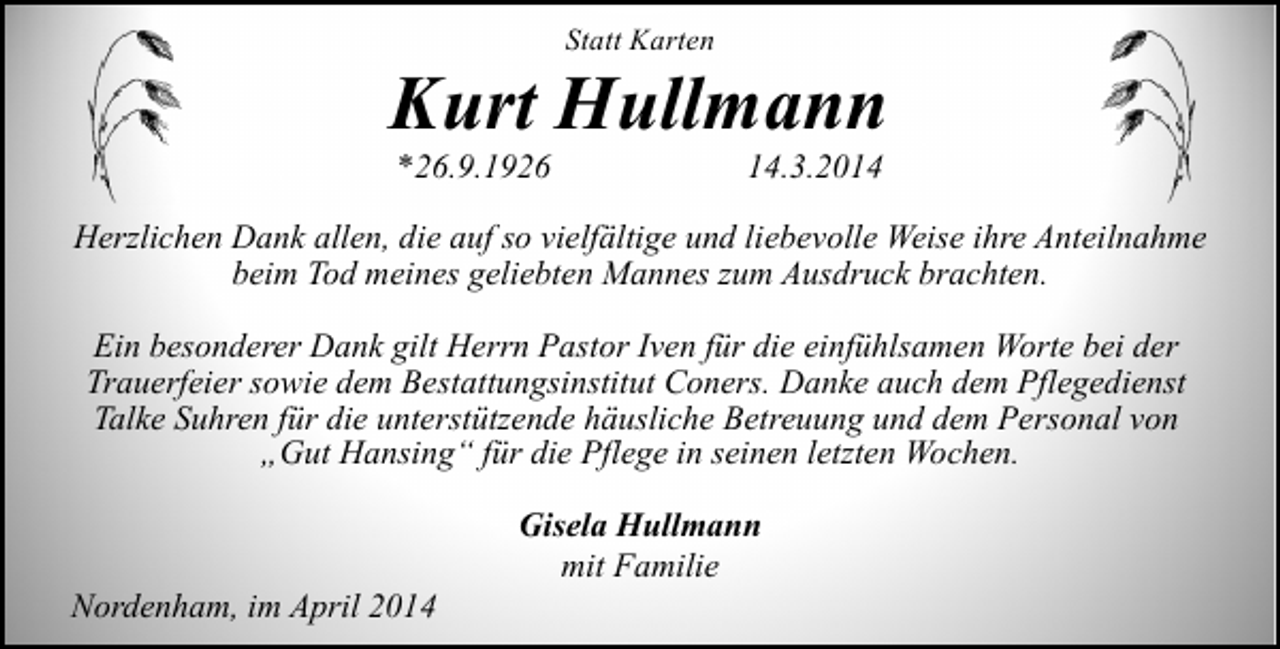 <p>Statt Karten</p><p>Kurt Hullmann<br />*26.9.1926</p><p>14.3.2014</p><p>Herzlichen Dank allen, die auf so vielfältige und liebevolle Weise ihre Anteilnahme<br />beim Tod meines geliebten Mannes zum Ausdruck brachten.<br />Ein besonderer Dank gilt Herrn Pastor Iven für die einfühlsamen Worte bei der<br />Trauerfeier sowie dem Bestattungsinstitut Coners. Danke auch dem Pflegedienst<br />Talke Suhren für die unterstützende häusliche Betreuung und dem Personal von<br />„Gut Hansing“ für die Pflege in seinen letzten Wochen.</p><p>Nordenham, im April 2014</p><p>Gisela Hullmann<br />mit Familie</p>