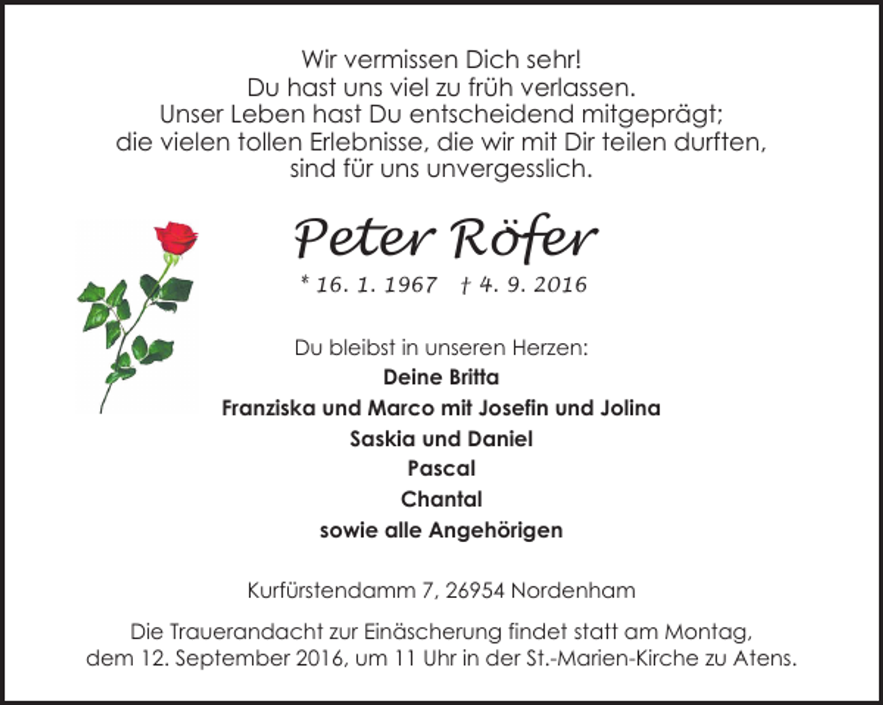 <p>Wir vermissen Dich sehr!<br />Du hast uns viel zu früh verlassen.<br />Unser Leben hast Du entscheidend mitgeprägt;<br />die vielen tollen Erlebnisse, die wir mit Dir teilen durften,<br />sind für uns unvergesslich.</p><p>Peter Röfer<br />* 16. 1. 1967</p><p>† 4. 9. 2016</p><p>Du bleibst in unseren Herzen:<br />Deine Britta<br />Franziska und Marco mit Josefin und Jolina<br />Saskia und Daniel<br />Pascal<br />Chantal<br />sowie alle Angehörigen<br />Kurfürstendamm 7, 26954 Nordenham<br />Die Trauerandacht zur Einäscherung findet statt am Montag,<br />dem 12. September 2016, um 11 Uhr in der St.-Marien-Kirche zu Atens.</p>