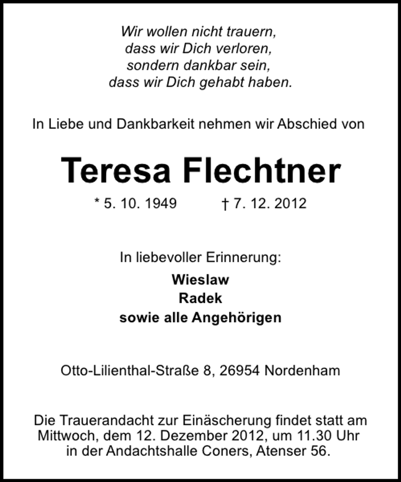 <p>Wir wollen nicht trauern,<br />dass wir Dich verloren,<br />sondern dankbar sein,<br />dass wir Dich gehabt haben.<br />In Liebe und Dankbarkeit nehmen wir Abschied von</p><p>Teresa Flechtner<br />* 5. 10. 1949</p><p>† 7. 12. 2012</p><p>In liebevoller Erinnerung:<br />Wieslaw<br />Radek<br />sowie alle Angehörigen<br />Otto-Lilienthal-Straße 8, 26954 Nordenham<br />Die Trauerandacht zur Einäscherung findet statt am<br />Mittwoch, dem 12. Dezember 2012, um 11.30 Uhr<br />in der Andachtshalle Coners, Atenser 56.</p>
