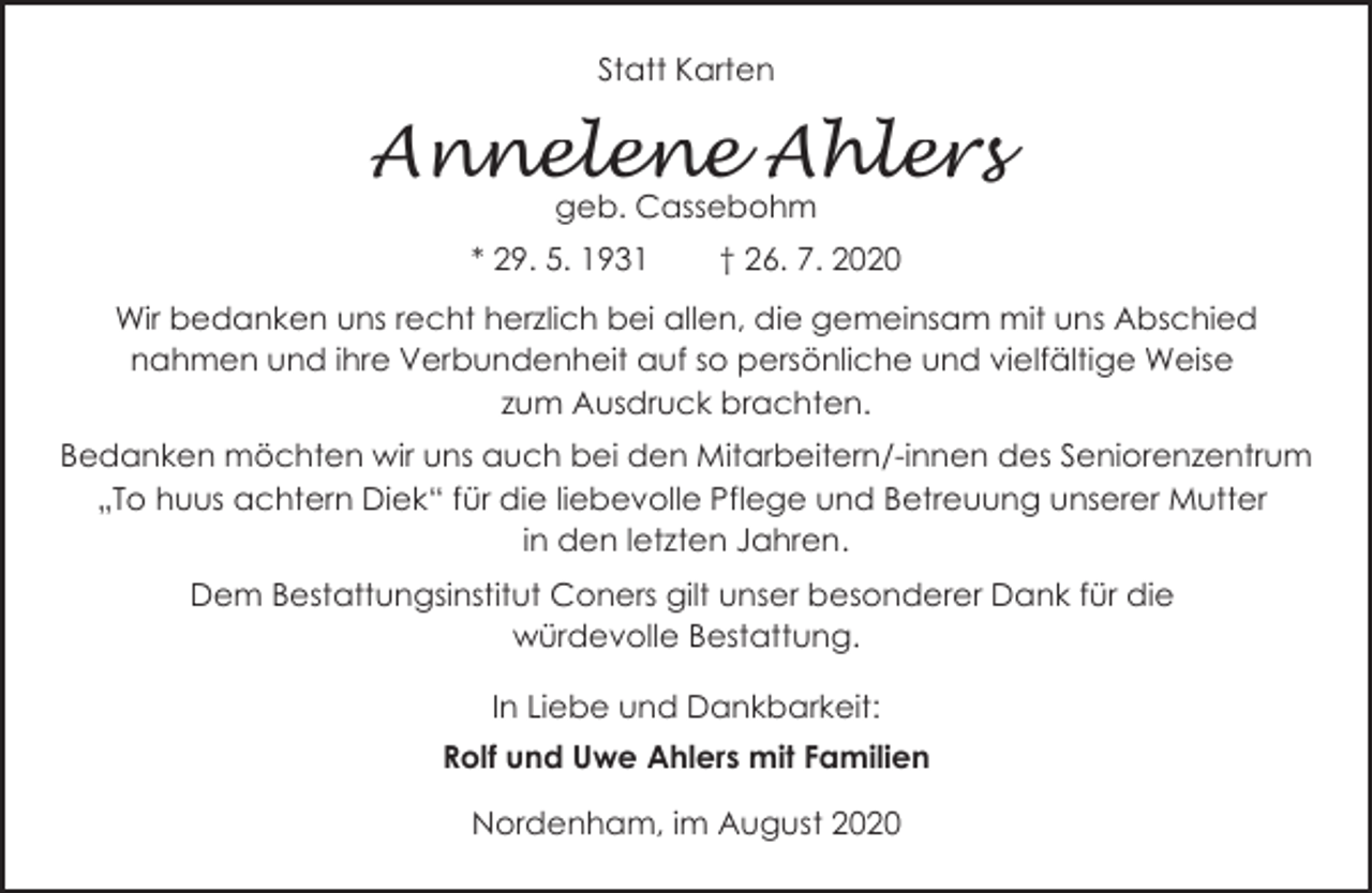 <p>Statt Karten</p><p>Annelene Ahlers<br />geb. Cassebohm</p><p>* 29. 5. 1931</p><p>† 26. 7. 2020</p><p>Wir bedanken uns recht herzlich bei allen, die gemeinsam mit uns Abschied<br />nahmen und ihre Verbundenheit auf so persönliche und vielfältige Weise<br />zum Ausdruck brachten.<br />Bedanken möchten wir uns auch bei den Mitarbeitern/-innen des Seniorenzentrum<br />„To huus achtern Diek“ für die liebevolle Pflege und Betreuung unserer Mutter<br />in den letzten Jahren.<br />Dem Bestattungsinstitut Coners gilt unser besonderer Dank für die<br />würdevolle Bestattung.<br />In Liebe und Dankbarkeit:<br />Rolf und Uwe Ahlers mit Familien<br />Nordenham, im August 2020</p>