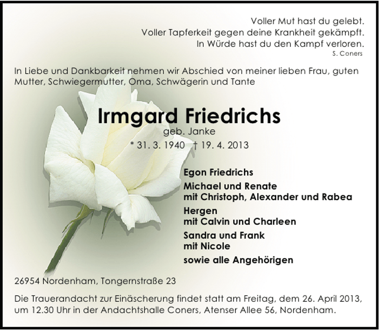 <p>Voller Mut hast du gelebt.<br />Voller Tapferkeit gegen deine Krankheit gekämpft.<br />In Würde hast du den Kampf verloren.<br />S. Coners</p><p>In Liebe und Dankbarkeit nehmen wir Abschied von meiner lieben Frau, guten<br />Mutter, Schwiegermutter, Oma, Schwägerin und Tante</p><p>Irmgard Friedrichs<br />geb. Janke<br />* 31. 3. 1940 † 19. 4. 2013</p><p>Egon Friedrichs<br />Michael und Renate<br />mit Christoph, Alexander und Rabea<br />Hergen<br />mit Calvin und Charleen<br />Sandra und Frank<br />mit Nicole<br />sowie alle Angehörigen<br />26954 Nordenham, Tongernstraße 23<br />Die Trauerandacht zur Einäscherung findet statt am Freitag, dem 26. April 2013,<br />um 12.30 Uhr in der Andachtshalle Coners, Atenser Allee 56, Nordenham.</p>