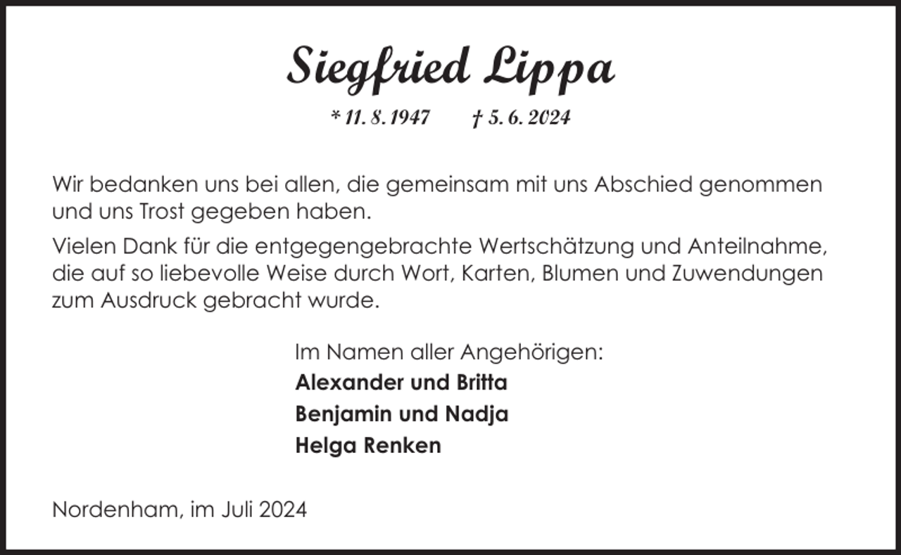 <p>Siegfried Lippa<br />* 11. 8. 1947</p><p>† 5. 6. 2024</p><p>Wir bedanken uns bei allen, die gemeinsam mit uns Abschied genommen<br />und uns Trost gegeben haben.<br />Vielen Dank für die entgegengebrachte Wertschätzung und Anteilnahme,<br />die auf so liebevolle Weise durch Wort, Karten, Blumen und Zuwendungen<br />zum Ausdruck gebracht wurde.<br />Im Namen aller Angehörigen:<br />Alexander und Britta<br />Benjamin und Nadja<br />Helga Renken<br />Nordenham, im Juli 2024</p>