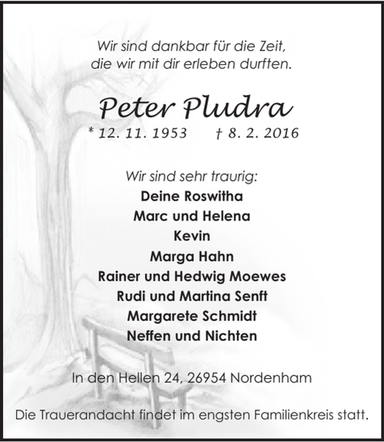 <p>Wir sind dankbar für die Zeit,<br />die wir mit dir erleben durften.</p>
<p>Peter Pludra</p>
<p>* 12. 11. 1953</p>
<p>† 8. 2. 2016</p>
<p>Wir sind sehr traurig:<br />Deine Roswitha<br />Marc und Helena<br />Kevin<br />Marga Hahn<br />Rainer und Hedwig Moewes<br />Rudi und Martina Senft<br />Margarete Schmidt<br />Neffen und Nichten<br />In den Hellen 24, 26954 Nordenham<br />Die Trauerandacht findet im engsten Familienkreis statt.</p>
