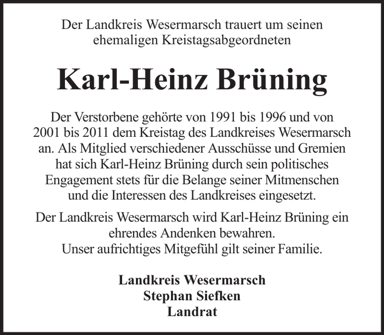 <p>Der Landkreis Wesermarsch trauert um seinen<br />ehemaligen Kreistagsabgeordneten</p><p>Karl-Heinz Brüning<br />Der Verstorbene gehörte von 1991 bis 1996 und von<br />2001 bis 2011 dem Kreistag des Landkreises Wesermarsch<br />an. Als Mitglied verschiedener Ausschüsse und Gremien<br />hat sich Karl-Heinz Brüning durch sein politisches<br />Engagement stets für die Belange seiner Mitmenschen<br />und die Interessen des Landkreises eingesetzt.<br />Der Landkreis Wesermarsch wird Karl-Heinz Brüning ein<br />ehrendes Andenken bewahren.<br />Unser aufrichtiges Mitgefühl gilt seiner Familie.<br />Landkreis Wesermarsch<br />Stephan Siefken<br />Landrat</p>