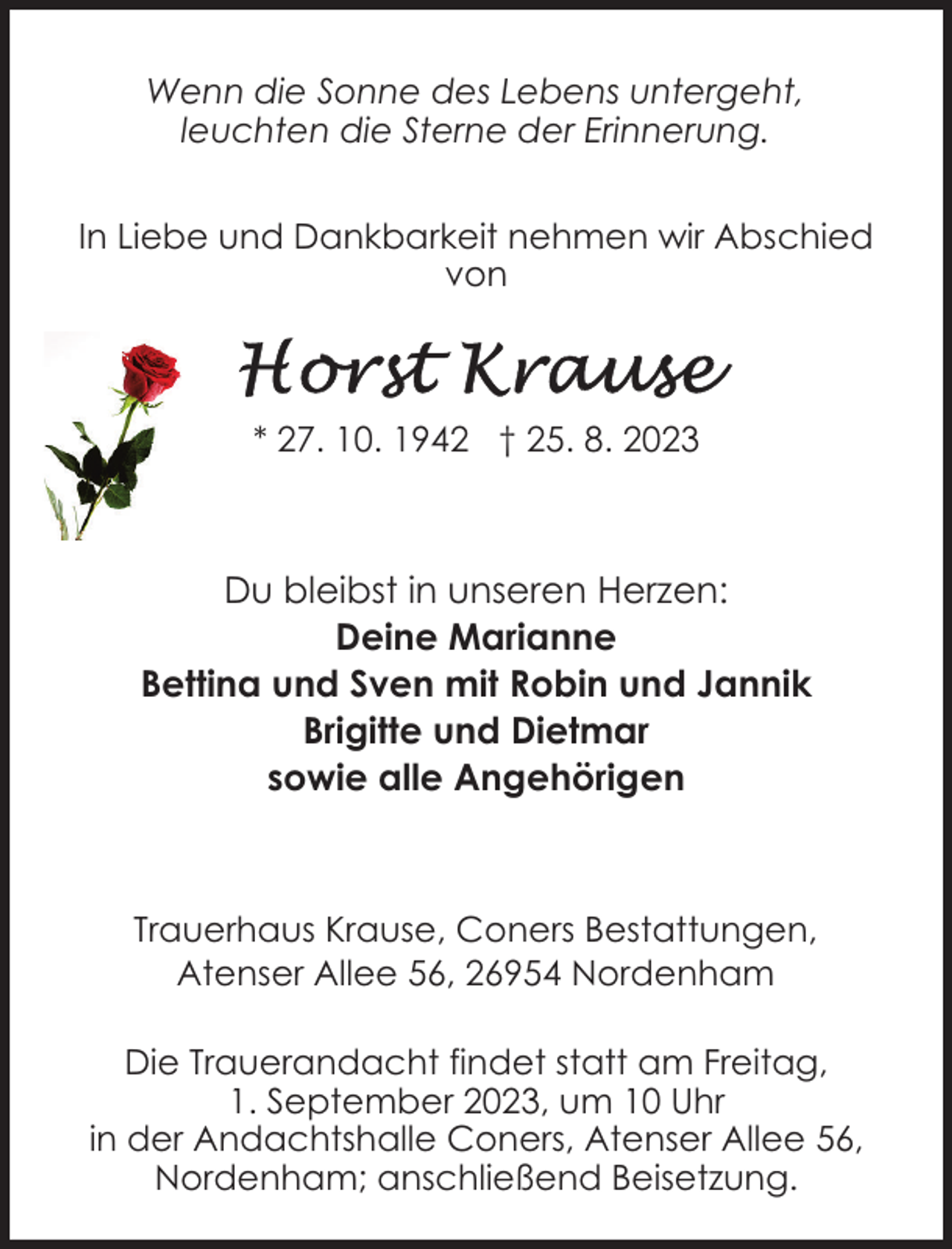 <p>Wenn die Sonne des Lebens untergeht,<br />leuchten die Sterne der Erinnerung.<br />In Liebe und Dankbarkeit nehmen wir Abschied<br />von</p><p>* 27. 10. 1942 † 25. 8. 2023</p><p>Du bleibst in unseren Herzen:<br />Deine Marianne<br />Bettina und Sven mit Robin und Jannik<br />Brigitte und Dietmar<br />sowie alle Angehörigen</p><p>Trauerhaus Krause, Coners Bestattungen,<br />Atenser Allee 56, 26954 Nordenham<br />Die Trauerandacht findet statt am Freitag,<br />1. September 2023, um 10 Uhr<br />in der Andachtshalle Coners, Atenser Allee 56,<br />Nordenham; anschließend Beisetzung.</p>