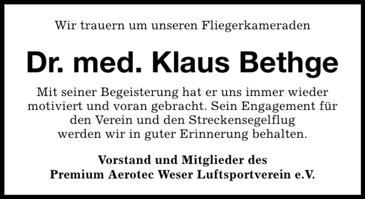 <p>Wir trauern um unseren Fliegerkameraden</p>
<p>Dr. med. Klaus Bethge<br />Mit seiner Begeisterung hat er uns immer wieder<br />motiviert und voran gebracht. Sein Engagement für<br />den Verein und den Streckensegelflug<br />werden wir in guter Erinnerung behalten.<br />Vorstand und Mitglieder des<br />Premium Aerotec Weser Luftsportverein e.V.</p>