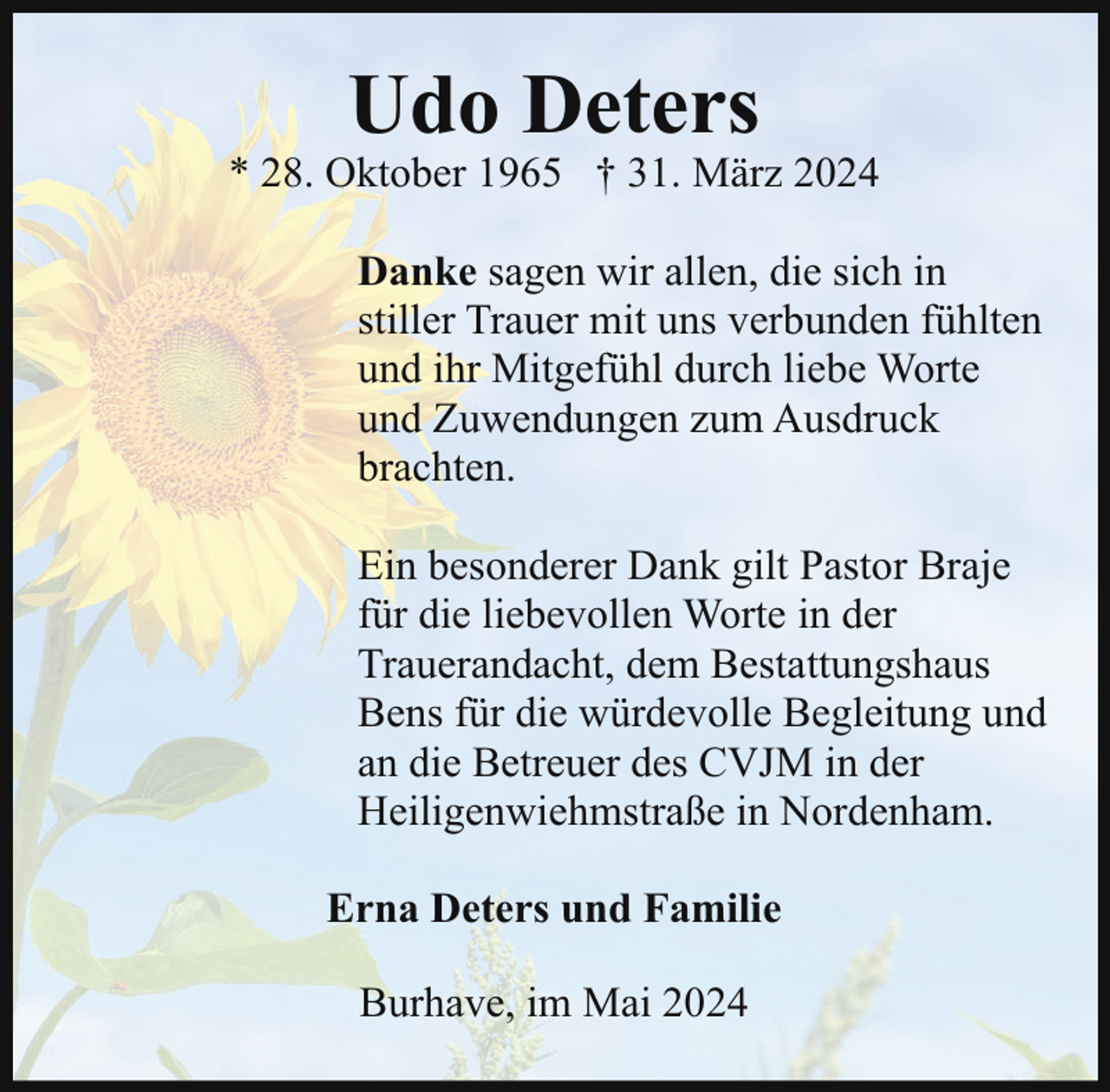 <p>Udo Deters</p><p>* 28. Oktober 1965 † 31. März 2024<br />Danke sagen wir allen, die sich in<br />stiller Trauer mit uns verbunden fühlten<br />und ihr Mitgefühl durch liebe Worte<br />und Zuwendungen zum Ausdruck<br />brachten.<br />Ein besonderer Dank gilt Pastor Braje<br />für die liebevollen Worte in der<br />Trauerandacht, dem Bestattungshaus<br />Bens für die würdevolle Begleitung und<br />an die Betreuer des CVJM in der<br />Heiligenwiehmstraße in Nordenham.<br />Erna Deters und Familie<br />Burhave, im Mai 2024</p>