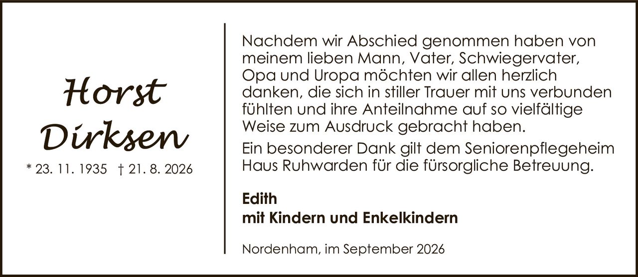 <p><strong>Horst Dirksen</strong></p><p>* 23. 11. 1935 † 21. 8. 2026</p><p>Nachdem wir Abschied genommen haben von meinem lieben Mann, Vater, Schwiegervater, Opa und Uropa möchten wir allen herzlich danken, die sich in stiller Trauer mit uns verbunden fühlten und ihre Anteilnahme auf so vielfältige Weise zum Ausdruck gebracht haben.</p><p>Ein besonderer Dank gilt dem Seniorenpflegeheim Haus Ruhwarden für die fürsorgliche Betreuung.</p><p><strong>Edith</strong></p><p><strong>mit Kindern und Enkelkindern</strong></p><p>Nordenham, im September 2026</p>