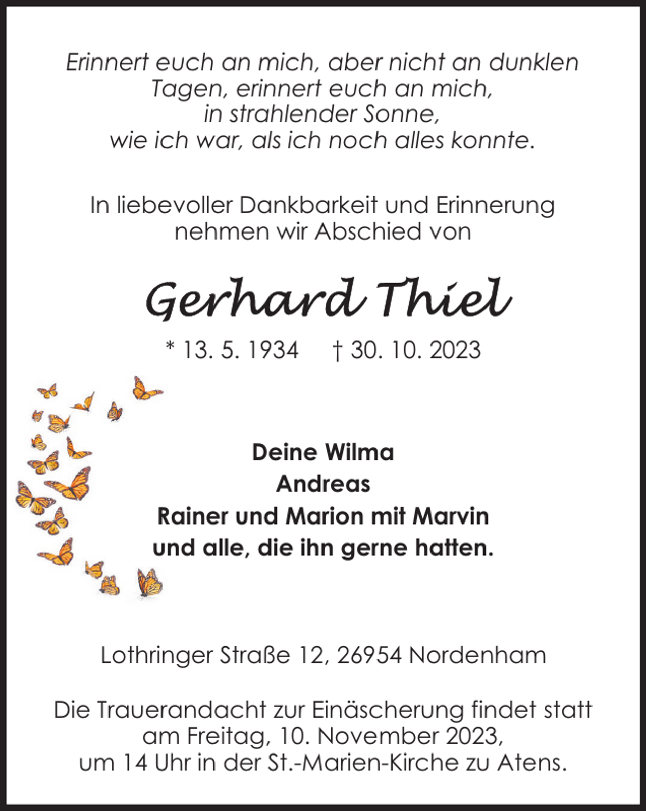 <p>Erinnert euch an mich, aber nicht an dunklen<br />Tagen, erinnert euch an mich,<br />in strahlender Sonne,<br />wie ich war, als ich noch alles konnte.<br />In liebevoller Dankbarkeit und Erinnerung<br />nehmen wir Abschied von</p><p>* 13. 5. 1934</p><p>† 30. 10. 2023</p><p>Deine Wilma<br />Andreas<br />Rainer und Marion mit Marvin<br />und alle, die ihn gerne hatten.</p><p>Lothringer Straße 12, 26954 Nordenham<br />Die Trauerandacht zur Einäscherung findet statt<br />am Freitag, 10. November 2023,<br />um 14 Uhr in der St.-Marien-Kirche zu Atens.</p>