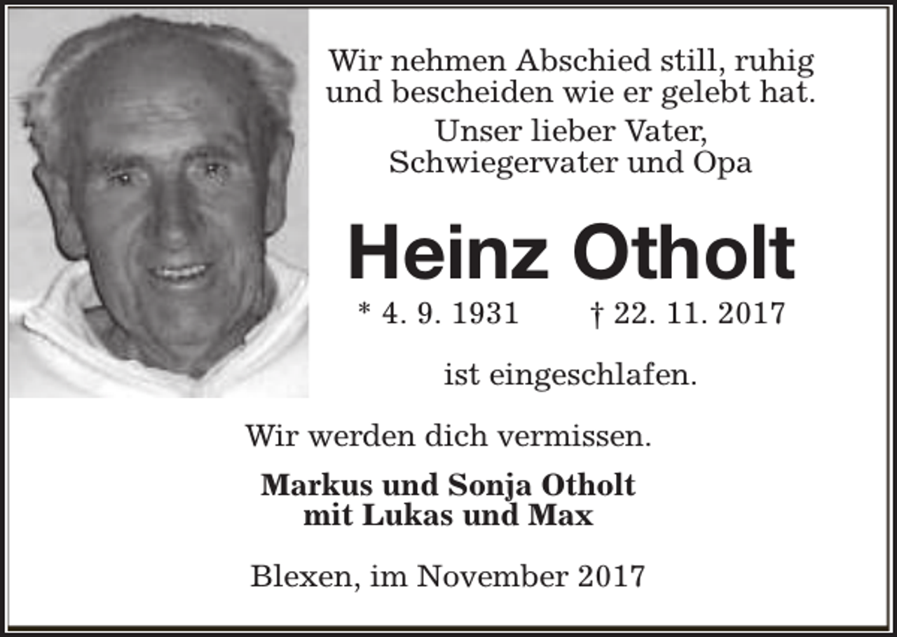 <p>Wir nehmen Abschied still, ruhig<br />und bescheiden wie er gelebt hat.<br />Unser lieber Vater,<br />Schwiegervater und Opa</p><p>Heinz Otholt<br />* 4. 9. 1931</p><p>† 22. 11. 2017</p><p>ist eingeschlafen.<br />Wir werden dich vermissen.<br />Markus und Sonja Otholt<br />mit Lukas und Max<br />Blexen, im November 2017</p>