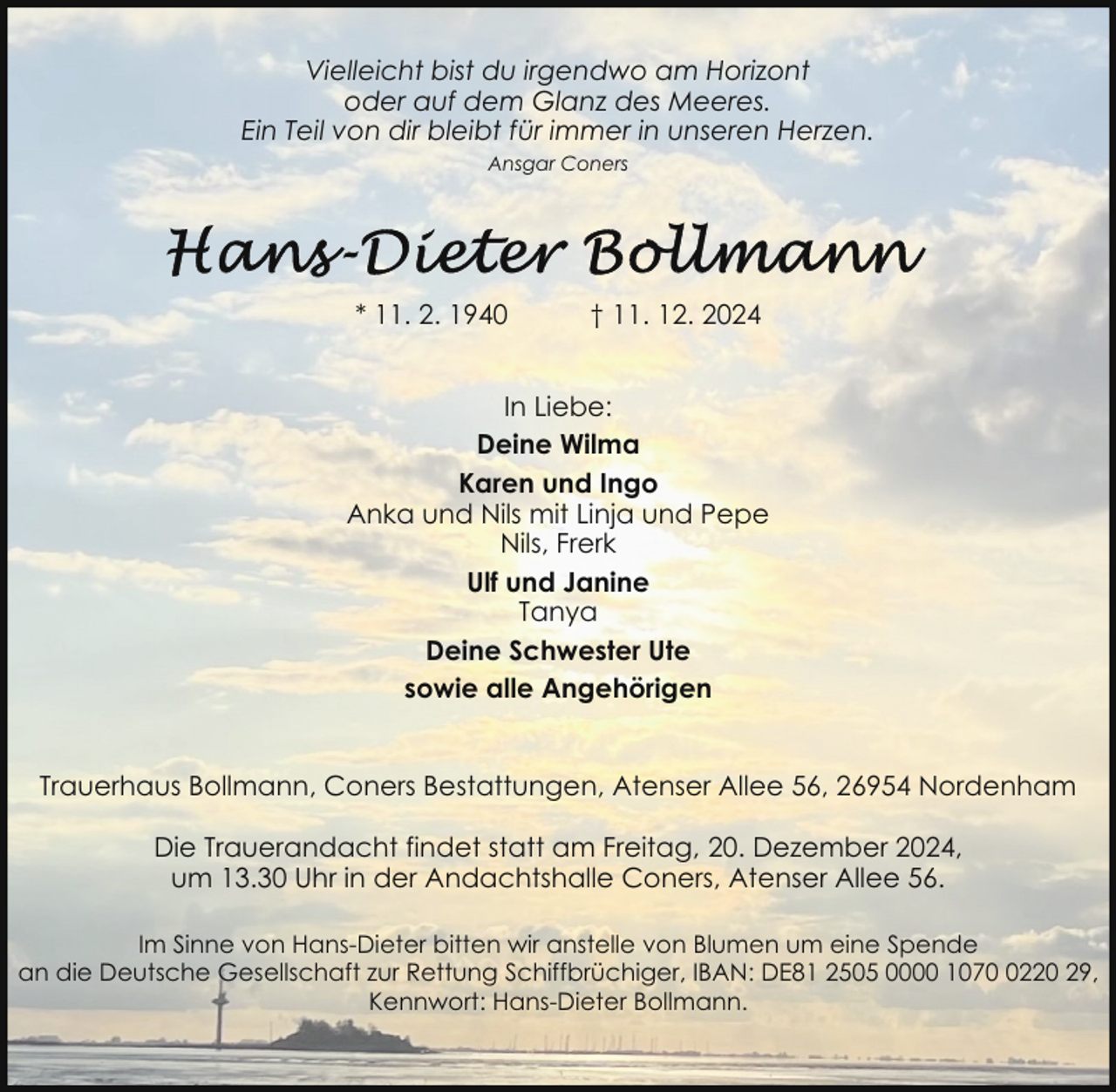 <p>Vielleicht bist du irgendwo am Horizont<br />oder auf dem Glanz des Meeres.<br />Ein Teil von dir bleibt für immer in unseren Herzen.<br />Ansgar Coners</p>
<p>* 11. 2. 1940</p>
<p>† 11. 12. 2024</p>
<p>In Liebe:<br />Deine Wilma<br />Karen und Ingo<br />Anka und Nils mit Linja und Pepe<br />Nils, Frerk<br />Ulf und Janine<br />Tanya<br />Deine Schwester Ute<br />sowie alle Angehörigen<br />Trauerhaus Bollmann, Coners Bestattungen, Atenser Allee 56, 26954 Nordenham<br />Die Trauerandacht findet statt am Freitag, 20. Dezember 2024,<br />um 13.30 Uhr in der Andachtshalle Coners, Atenser Allee 56.<br />Im Sinne von Hans-Dieter bitten wir anstelle von Blumen um eine Spende<br />an die Deutsche Gesellschaft zur Rettung Schiffbrüchiger, IBAN: DE81 2505 0000 107220 29,<br />Kennwort: Hans-Dieter Bollmann.</p>
