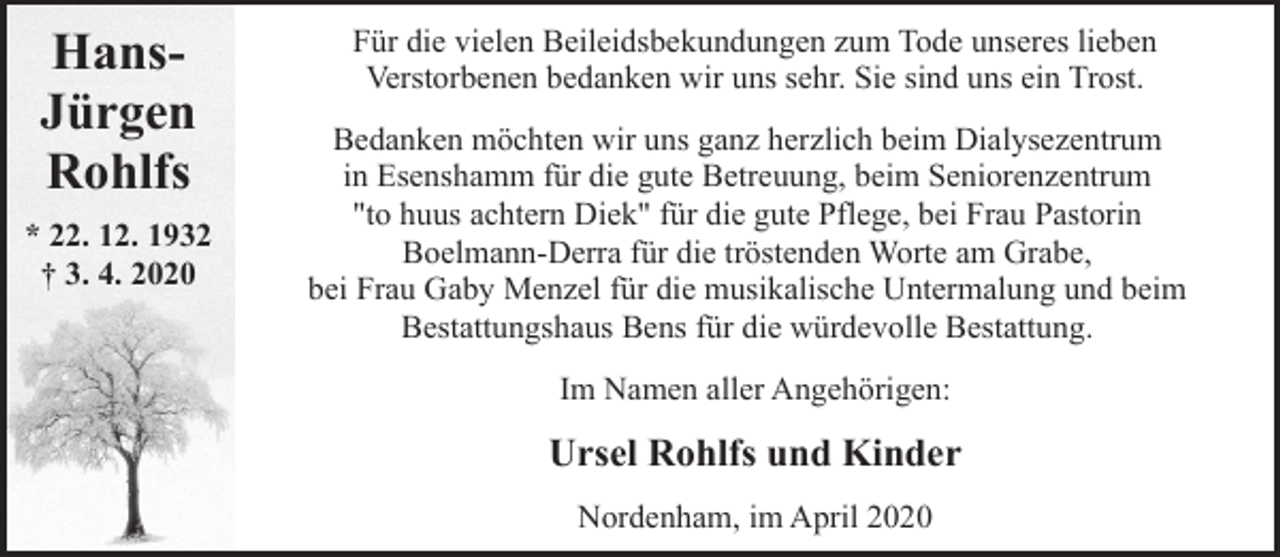 <p>HansJürgen<br />Rohlfs<br />* 22. 12. 1932<br />† 3. 4. 2020</p><p>Für die vielen Beileidsbekundungen zum Tode unseres lieben<br />Verstorbenen bedanken wir uns sehr. Sie sind uns ein Trost.<br />Bedanken möchten wir uns ganz herzlich beim Dialysezentrum<br />in Esenshamm für die gute Betreuung, beim Seniorenzentrum<br />"to huus achtern Diek" für die gute Pflege, bei Frau Pastorin<br />Boelmann-Derra für die tröstenden Worte am Grabe,<br />bei Frau Gaby Menzel für die musikalische Untermalung und beim<br />Bestattungshaus Bens für die würdevolle Bestattung.</p><p>Im Namen aller Angehörigen:</p><p>Ursel Rohlfs und Kinder<br />Nordenham, im April 2020</p>