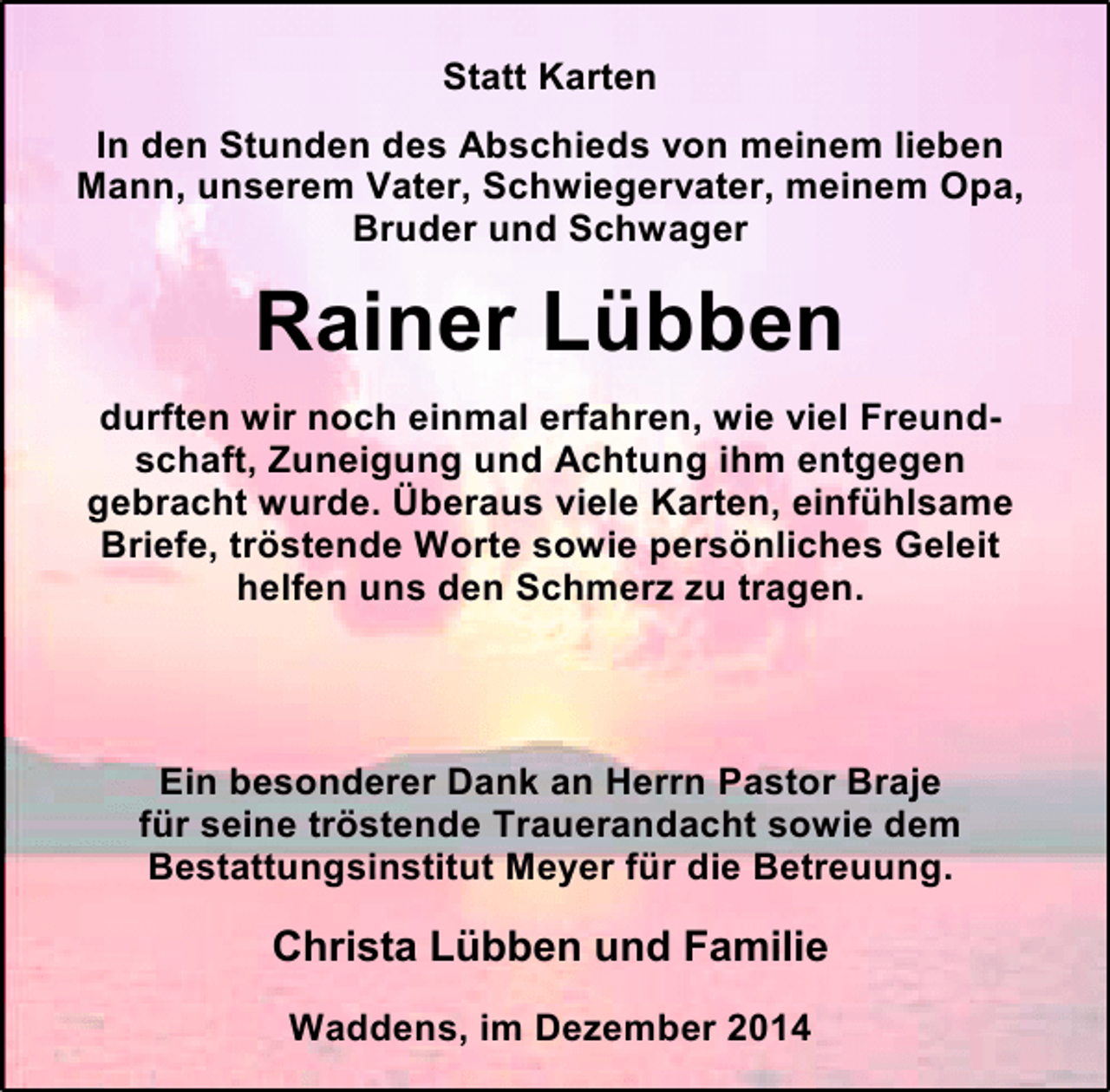 <p>Statt Karten<br />In den Stunden des Abschieds von meinem lieben<br />Mann, unserem Vater, Schwiegervater, meinem Opa,<br />Bruder und Schwager</p><p>Rainer Lübben<br />durften wir noch einmal erfahren, wie viel Freundschaft, Zuneigung und Achtung ihm entgegen<br />gebracht wurde. Überaus viele Karten, einfühlsame<br />Briefe, tröstende Worte sowie persönliches Geleit<br />helfen uns den Schmerz zu tragen.</p><p>Ein besonderer Dank an Herrn Pastor Braje<br />für seine tröstende Trauerandacht sowie dem<br />Bestattungsinstitut Meyer für die Betreuung.</p><p>Christa Lübben und Familie<br />Waddens, im Dezember 2014</p>