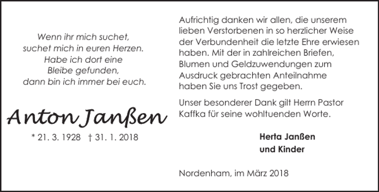 <p>Wenn ihr mich suchet,<br />suchet mich in euren Herzen.<br />Habe ich dort eine<br />Bleibe gefunden,<br />dann bin ich immer bei euch.</p><p>Aufrichtig danken wir allen, die unserem<br />lieben Verstorbenen in so herzlicher Weise<br />der Verbundenheit die letzte Ehre erwiesen<br />haben. Mit der in zahlreichen Briefen,<br />Blumen und Geldzuwendungen zum<br />Ausdruck gebrachten Anteilnahme<br />haben Sie uns Trost gegeben.<br />Unser besonderer Dank gilt Herrn Pastor<br />Kaffka für seine wohltuenden Worte.</p><p>* 21. 3. 1928 † 31. 1. 2018</p><p>Herta Janßen<br />und Kinder<br />Nordenham, im März 2018</p>