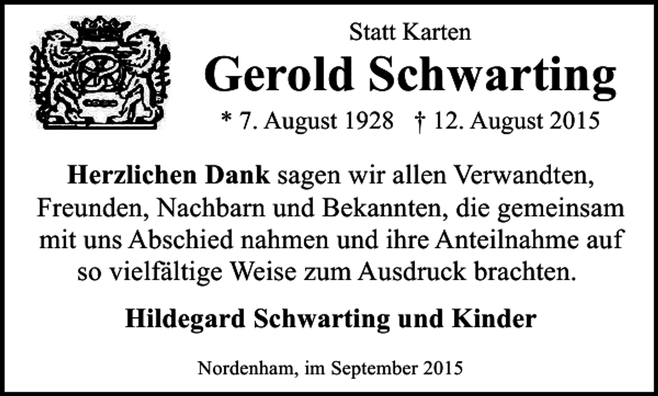 <p>Statt Karten</p><p>Gerold Schwarting<br />* 7. August 1928 † 12. August 2015</p><p>Herzlichen Dank sagen wir allen Verwandten,<br />Freunden, Nachbarn und Bekannten, die gemeinsam<br />mit uns Abschied nahmen und ihre Anteilnahme auf<br />so vielfältige Weise zum Ausdruck brachten.<br />Hildegard Schwarting und Kinder<br />Nordenham, im September 2015</p>