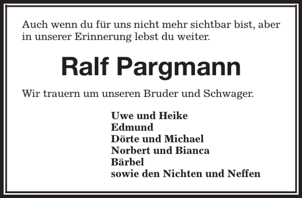 <p>Auch wenn du für uns nicht mehr sichtbar bist, aber<br />in unserer Erinnerung lebst du weiter.</p><p>Ralf Pargmann<br />Wir trauern um unseren Bruder und Schwager.<br />Uwe und Heike<br />Edmund<br />Dörte und Michael<br />Norbert und Bianca<br />Bärbel<br />sowie den Nichten und Neffen</p>