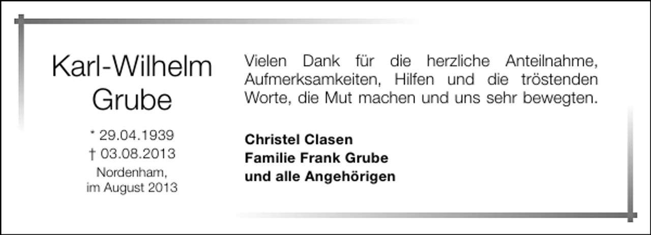 <p>Karl-Wilhelm<br />Grube<br />* 29.04.1939<br />† 03.08.2013<br />Nordenham,<br />im August 2013</p><p>Vielen Dank für die herzliche Anteilnahme,<br />Aufmerksamkeiten, Hilfen und die tröstenden<br />Worte, die Mut machen und uns sehr bewegten.<br />Christel Clasen<br />Familie Frank Grube<br />und alle Angehörigen</p>