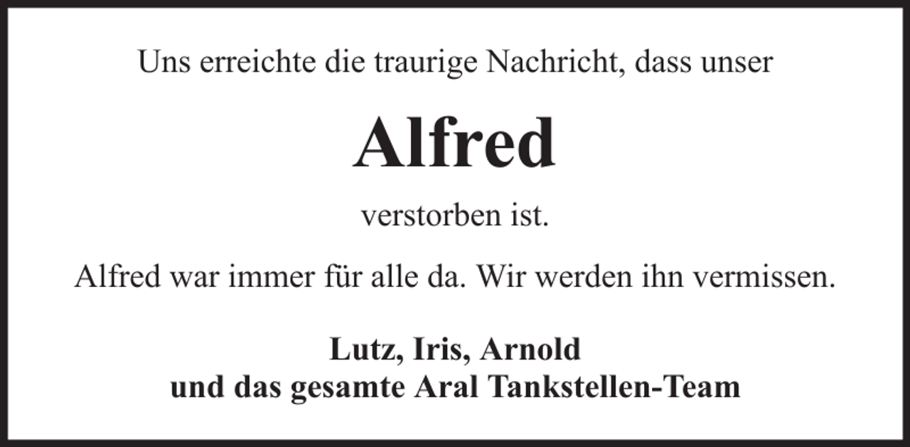<p>Uns erreichte die traurige Nachricht, dass unser</p><p>Alfred<br />verstorben ist.<br />Alfred war immer für alle da. Wir werden ihn vermissen.<br />Lutz, Iris, Arnold<br />und das gesamte Aral Tankstellen-Team</p>