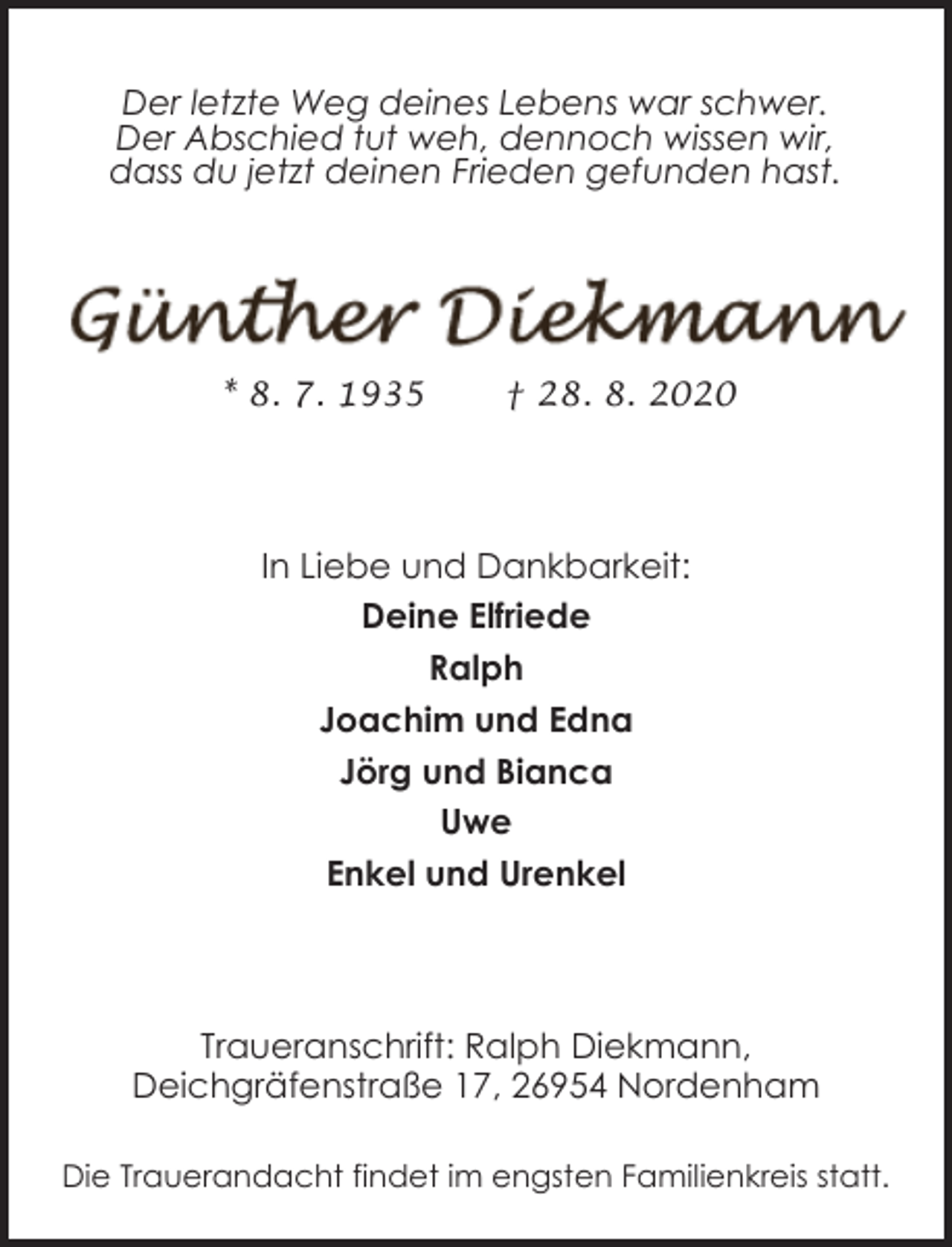<p>Der letzte Weg deines Lebens war schwer.<br />Der Abschied tut weh, dennoch wissen wir,<br />dass du jetzt deinen Frieden gefunden hast.</p><p>* 8. 7. 1935</p><p>† 28. 8. 2020</p><p>In Liebe und Dankbarkeit:<br />Deine Elfriede<br />Ralph<br />Joachim und Edna<br />Jörg und Bianca<br />Uwe<br />Enkel und Urenkel</p><p>Traueranschrift: Ralph Diekmann,<br />Deichgräfenstraße 17, 26954 Nordenham<br />Die Trauerandacht findet im engsten Familienkreis statt.</p>