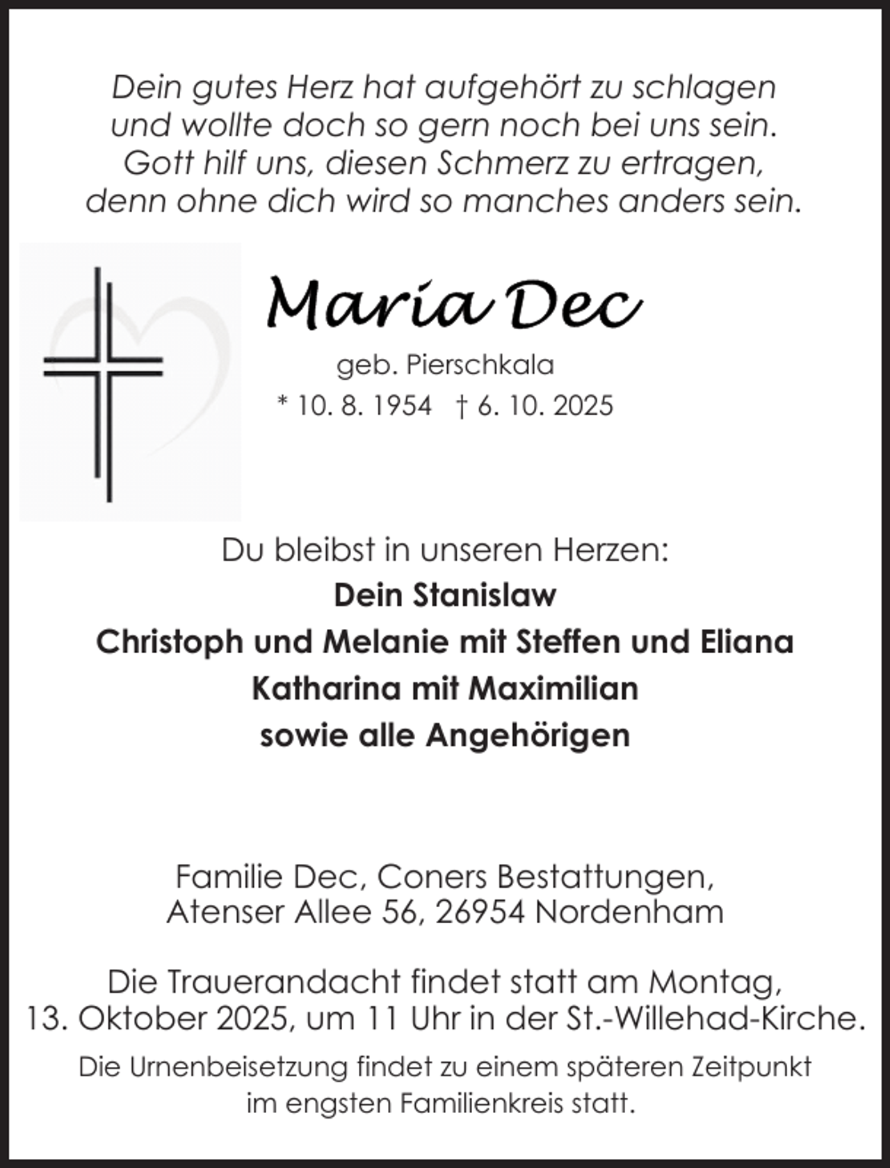 <p>Dein gutes Herz hat aufgehört zu schlagen<br />und wollte doch so gern noch bei uns sein.<br />Gott hilf uns, diesen Schmerz zu ertragen,<br />denn ohne dich wird so manches anders sein.</p>
<p>geb. Pierschkala<br />* 10. 8. 1954 † 6. 10. 2025</p>
<p>Du bleibst in unseren Herzen:<br />Dein Stanislaw<br />Christoph und Melanie mit Steffen und Eliana<br />Katharina mit Maximilian<br />sowie alle Angehörigen</p>
<p>Familie Dec, Coners Bestattungen,<br />Atenser Allee 56, 26954 Nordenham<br />Die Trauerandacht findet statt am Montag,<br />13. Oktober 2025, um 11 Uhr in der St.-Willehad-Kirche.<br />Die Urnenbeisetzung findet zu einem späteren Zeitpunkt<br />im engsten Familienkreis statt.</p>