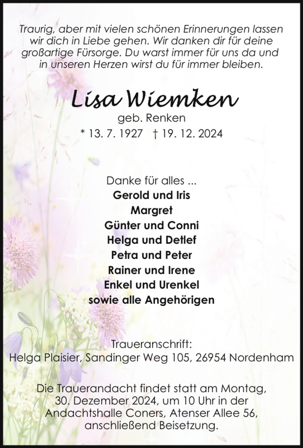 <p>Traurig, aber mit vielen schönen Erinnerungen lassen<br />wir dich in Liebe gehen. Wir danken dir für deine<br />großartige Fürsorge. Du warst immer für uns da und<br />in unseren Herzen wirst du für immer bleiben.</p><p>geb. Renken<br />* 13. 7. 1927 † 19. 12. 2024</p><p>Danke für alles ...<br />Gerold und Iris<br />Margret<br />Günter und Conni<br />Helga und Detlef<br />Petra und Peter<br />Rainer und Irene<br />Enkel und Urenkel<br />sowie alle Angehörigen</p><p>Traueranschrift:<br />Helga Plaisier, Sandinger Weg 105, 26954 Nordenham<br />Die Trauerandacht findet statt am Montag,<br />30. Dezember 2024, um 10 Uhr in der<br />Andachtshalle Coners, Atenser Allee 56,<br />anschließend Beisetzung.</p>