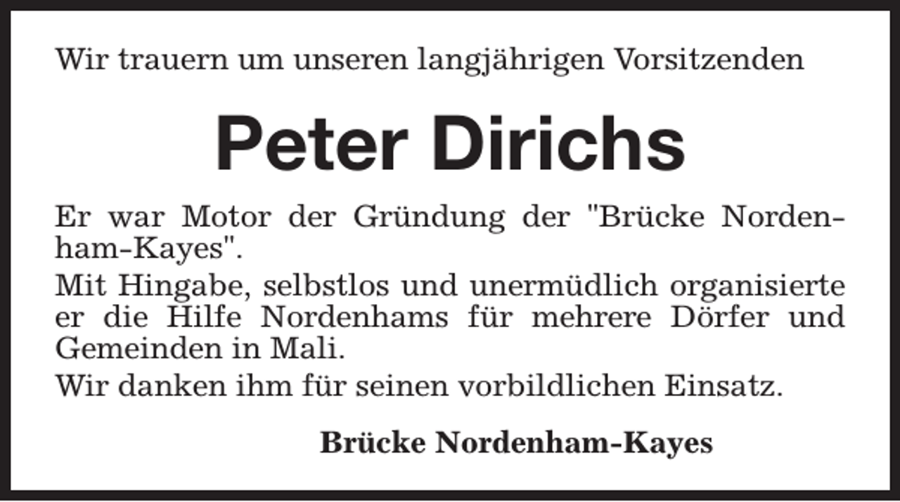 <p>Wir trauern um unseren langjährigen Vorsitzenden</p><p>Peter Dirichs</p><p>Er war Motor der Gründung der "Brücke Nordenham-Kayes".<br />Mit Hingabe, selbstlos und unermüdlich organisierte<br />er die Hilfe Nordenhams für mehrere Dörfer und<br />Gemeinden in Mali.<br />Wir danken ihm für seinen vorbildlichen Einsatz.<br />Brücke Nordenham-Kayes</p>
