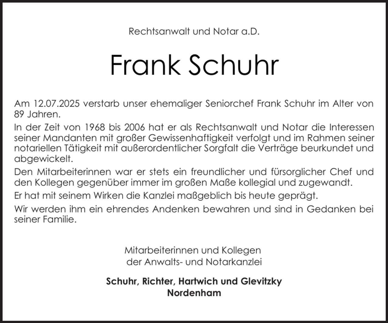 <p>Rechtsanwalt und Notar a.D.</p><p>Frank Schuhr<br />Am 12.07.2025 verstarb unser ehemaliger Seniorchef Frank Schuhr im Alter von<br />89 Jahren.<br />In der Zeit von 1968 bis 2006 hat er als Rechtsanwalt und Notar die Interessen<br />seiner Mandanten mit großer Gewissenhaftigkeit verfolgt und im Rahmen seiner<br />notariellen Tätigkeit mit außerordentlicher Sorgfalt die Verträge beurkundet und<br />abgewickelt.<br />Den Mitarbeiterinnen war er stets ein freundlicher und fürsorglicher Chef und<br />den Kollegen gegenüber immer im großen Maße kollegial und zugewandt.<br />Er hat mit seinem Wirken die Kanzlei maßgeblich bis heute geprägt.<br />Wir werden ihm ein ehrendes Andenken bewahren und sind in Gedanken bei<br />seiner Familie.<br />Mitarbeiterinnen und Kollegen<br />der Anwalts- und Notarkanzlei<br />Schuhr, Richter, Hartwich und Glevitzky<br />Nordenham</p>