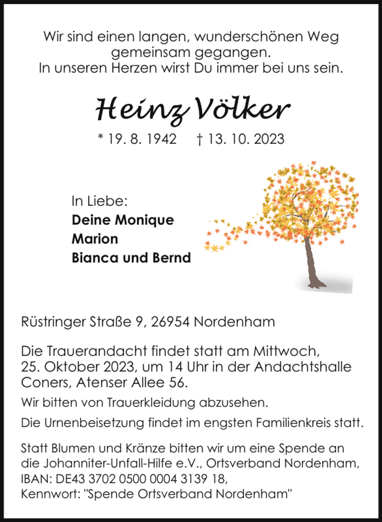 <p>Wir sind einen langen, wunderschönen Weg<br />gemeinsam gegangen.<br />In unseren Herzen wirst Du immer bei uns sein.</p><p>* 19. 8. 1942</p><p>† 13. 10. 2023</p><p>In Liebe:<br />Deine Monique<br />Marion<br />Bianca und Bernd</p><p>Rüstringer Straße 9, 26954 Nordenham<br />Die Trauerandacht findet statt am Mittwoch,<br />25. Oktober 2023, um 14 Uhr in der Andachtshalle<br />Coners, Atenser Allee 56.<br />Wir bitten von Trauerkleidung abzusehen.<br />Die Urnenbeisetzung findet im engsten Familienkreis statt.<br />Statt Blumen und Kränze bitten wir um eine Spende an<br />die Johanniter-Unfall-Hilfe e.V., Ortsverband Nordenham,<br />IBAN: DE4702 0504 3139 18,<br />Kennwort: "Spende Ortsverband Nordenham"</p>