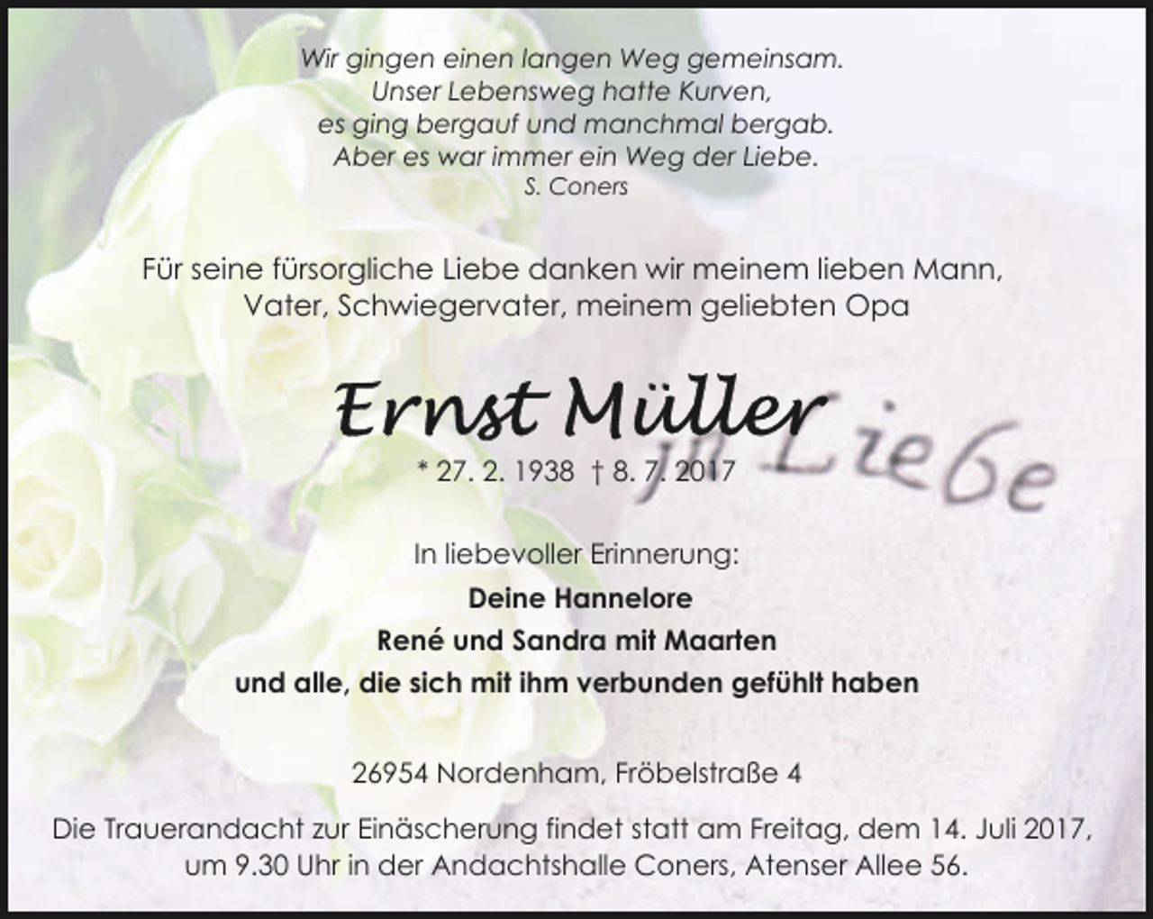 <p>Wir gingen einen langen Weg gemeinsam.<br />Unser Lebensweg hatte Kurven,<br />es ging bergauf und manchmal bergab.<br />Aber es war immer ein Weg der Liebe.<br />S. Coners</p><p>Für seine fürsorgliche Liebe danken wir meinem lieben Mann,<br />Vater, Schwiegervater, meinem geliebten Opa</p><p>* 27. 2. 1938 † 8. 7. 2017<br />In liebevoller Erinnerung:<br />Deine Hannelore<br />René und Sandra mit Maarten<br />und alle, die sich mit ihm verbunden gefühlt haben<br />26954 Nordenham, Fröbelstraße 4<br />Die Trauerandacht zur Einäscherung findet statt am Freitag, dem 14. Juli 2017,<br />um 9.30 Uhr in der Andachtshalle Coners, Atenser Allee 56.</p>
